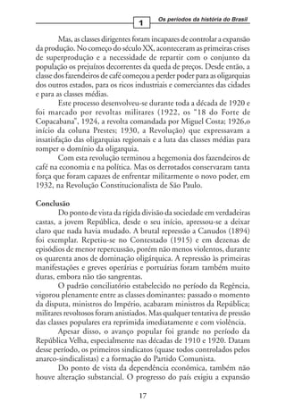Os períodos da história do Brasil
                                   1

        Mas, as classes dirigentes foram incapazes de controlar a expansão
da produção. No começo do século XX, aconteceram as primeiras crises
de superprodução e a necessidade de repartir com o conjunto da
população os prejuízos decorrentes da queda de preços. Desde então, a
classe dos fazendeiros de café começou a perder poder para as oligarquias
dos outros estados, para os ricos industriais e comerciantes das cidades
e para as classes médias.
        Este processo desenvolveu-se durante toda a década de 1920 e
foi marcado por revoltas militares (1922, os “18 do Forte de
Copacabana”, 1924, a revolta comandada por Miguel Costa; 1926,o
início da coluna Prestes; 1930, a Revolução) que expressavam a
insatisfação das oligarquias regionais e a luta das classes médias para
romper o domínio da oligarquia.
        Com esta revolução terminou a hegemonia dos fazendeiros de
café na economia e na política. Mas os derrotados conservaram tanta
força que foram capazes de enfrentar militarmente o novo poder, em
1932, na Revolução Constitucionalista de São Paulo.

Conclusão
        Do ponto de vista da rígida divisão da sociedade em verdadeiras
castas, a jovem República, desde o seu início, apressou-se a deixar
claro que nada havia mudado. A brutal repressão a Canudos (1894)
foi exemplar. Repetiu-se no Contestado (1915) e em dezenas de
episódios de menor repercussão, porém não menos violentos, durante
os quarenta anos de dominação oligárquica. A repressão às primeiras
manifestações e greves operárias e portuárias foram também muito
duras, embora não tão sangrentas.
        O padrão conciliatório estabelecido no período da Regência,
vigorou plenamente entre as classes dominantes: passado o momento
da disputa, ministros do Império, acabaram ministros da República;
militares revoltosos foram anistiados. Mas qualquer tentativa de pressão
das classes populares era reprimida imediatamente e com violência.
        Apesar disso, o avanço popular foi grande no período da
República Velha, especialmente nas décadas de 1910 e 1920. Datam
desse período, os primeiros sindicatos (quase todos controlados pelos
anarco-sindicalistas) e a formação do Partido Comunista.
        Do ponto de vista da dependência econômica, também não
houve alteração substancial. O progresso do país exigiu a expansão

                                   17
 