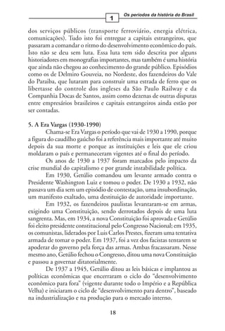 Os períodos da história do Brasil
                                  1

dos serviços públicos (transporte ferroviário, energia elétrica,
comunicações). Tudo isto foi entregue a capitais estrangeiros, que
passaram a comandar o ritmo do desenvolvimento econômico do país.
Isto não se deu sem luta. Essa luta tem sido descrita por alguns
historiadores em monografias importantes, mas também é uma história
que ainda não chegou ao conhecimento do grande público. Episódios
como os de Delmiro Gouveia, no Nordeste, dos fazendeiros do Vale
do Paraiba, que lutaram para construir uma estrada de ferro que os
libertasse do controle dos ingleses da São Paulo Railway e da
Companhia Docas de Santos, assim como dezenas de outras disputas
entre empresários brasileiros e capitais estrangeiros ainda estão por
ser contadas.

5. A Era Vargas (1930-1990)
         Chama-se Era Vargas o período que vai de 1930 a 1990, porque
a figura do caudilho gaúcho foi a referência mais importante até muito
depois da sua morte e porque as instituições e leis que ele criou
moldaram o país e permaneceram vigentes até o final do período.
         Os anos de 1930 a 1937 foram marcados pelo impacto da
crise mundial do capitalismo e por grande instabilidade política.
         Em 1930, Getúlio comandou um levante armado contra o
Presidente Washington Luiz e tomou o poder. De 1930 a 1932, não
passava um dia sem um episódio de contestação, uma insubordinação,
um manifesto exaltado, uma destituição de autoridade importante.
         Em 1932, os fazendeiros paulistas levantaram-se em armas,
exigindo uma Constituição, sendo derrotados depois de uma luta
sangrenta. Mas, em 1934, a nova Constituição foi aprovada e Getúlio
foi eleito presidente constitucional pelo Congresso Nacional; em 1935,
os comunistas, liderados por Luis Carlos Prestes, fizeram uma tentativa
armada de tomar o poder. Em 1937, foi a vez dos facistas tentarem se
apoderar do governo pela força das armas. Ambas fracassaram. Nesse
mesmo ano, Getúlio fechou o Congresso, ditou uma nova Constituição
e passou a governar ditatorialmente.
         De 1937 a 1945, Getúlio ditou as leis básicas e implantou as
políticas econômicas que encerraram o ciclo do “desenvolvimento
econômico para fora” (vigente durante todo o Império e a República
Velha) e iniciaram o ciclo de “desenvolvimento para dentro”, baseado
na industrialização e na produção para o mercado interno.

                                  18
 