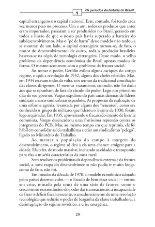 Os períodos da história do Brasil
                                   1
capital estrangeiro e o capital nacional. Este, contudo, foi tendo cada
vez menos peso no processo. Um a um, todos os produtos que antes
eram importados, passaram a ser produzidos no Brasil, gerando em
todos a ilusão de que o nosso país havia superado a barreira do
subdesenvolvimento. Mas o “pé de barro” desse modelo não tardou a
se mostrar: de um lado, o capital estrangeiro tornou-se, de fato, o
motor do desenvolvimento; de outro, toda a produção brasileira
baseava-se na cópia de tecnologia estrangeira. Desse modo, o velho
problema da dependência econômica do Brasil apenas mudou de
forma. O mesmo aconteceu com o problema da fratura social.
        Ao tomar o poder, Getúlio exilou alguns caciques do antigo
regime, e após a revolução de 1932, alguns dos chefes rebeldes. Mas,
em 1934 estavam todos de volta, nos termos da tradicional conciliação
das classes dirigentes. O mesmo tratamento, contudo, não foi dado
aos que se opunham de fora do círculo do poder. Logo nos primeiros
dias de seu governo, Vargas expulsou do país umas dezenas de líderes
sindicais anarco-sindicalistas espanhóis. As propostas de realização de
uma reforma agrária, levantada por alguns dos “tenentes”, como era
conhecido o grupo de militares que liderou o levante de 1930, foram
logo arquivadas. Em 1935, aproveitando o fracassado intento de levante
comunista, Vargas desencadeou uma fortíssima repressão contra os
integrantes do PCB. Mas, ao mesmo tempo em que reprimia, ele foi
hábil em consolidar as leis trabalhistas e criar um sindicalismo “pelego”,
ligado ao Ministério do Trabalho.
        Ao manter a população do campo à margem do
desenvolvimento, o regime só deu a ela uma chance: emigrar para a
cidade. Ela o fez, de modo massivo, inchando as cidades e transpondo
para elas a miséria característica da zona rural.
        Sem resolver os problemas da dependência externa e da fratura
social, a nova etapa do desenvolvimento não podia ir muito longe,
como de fato, não foi.
        Em meados da década de 1970, o modelo econômico adotado
pelos países desenvolvidos — o Estado de bem estar social — entrou
em crise, minado pela soma de uma série de fatores, como o
crescimento extraordinário do poder das transnacionais, a incapacidade
de frear o déficit fiscal crescente, o amadurecimento de uma revolução
tecnológica que reduziu o poder de barganha da classe trabalhadora, a
desintegração do regime soviético, a crise energética.

                                   20
 