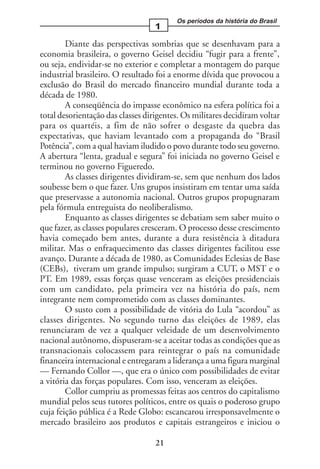 Os períodos da história do Brasil
                                  1

        Diante das perspectivas sombrias que se desenhavam para a
economia brasileira, o governo Geisel decidiu “fugir para a frente”,
ou seja, endividar-se no exterior e completar a montagem do parque
industrial brasileiro. O resultado foi a enorme dívida que provocou a
exclusão do Brasil do mercado financeiro mundial durante toda a
década de 1980.
        A conseqüência do impasse econômico na esfera política foi a
total desorientação das classes dirigentes. Os militares decidiram voltar
para os quartéis, a fim de não sofrer o desgaste da quebra das
expectativas, que haviam levantado com a propaganda do “Brasil
Potência”, com a qual haviam iludido o povo durante todo seu governo.
A abertura “lenta, gradual e segura” foi iniciada no governo Geisel e
terminou no governo Figueredo.
        As classes dirigentes dividiram-se, sem que nenhum dos lados
soubesse bem o que fazer. Uns grupos insistiram em tentar uma saída
que preservasse a autonomia nacional. Outros grupos propugnaram
pela fórmula entreguista do neoliberalismo.
        Enquanto as classes dirigentes se debatiam sem saber muito o
que fazer, as classes populares cresceram. O processo desse crescimento
havia começado bem antes, durante a dura resistência à ditadura
militar. Mas o enfraquecimento das classes dirigentes facilitou esse
avanço. Durante a década de 1980, as Comunidades Eclesias de Base
(CEBs), tiveram um grande impulso; surgiram a CUT, o MST e o
PT. Em 1989, essas forças quase venceram as eleições presidenciais
com um candidato, pela primeira vez na história do país, nem
integrante nem comprometido com as classes dominantes.
        O susto com a possibilidade de vitória do Lula “acordou” as
classes dirigentes. No segundo turno das eleições de 1989, elas
renunciaram de vez a qualquer veleidade de um desenvolvimento
nacional autônomo, dispuseram-se a aceitar todas as condições que as
transnacionais colocassem para reintegrar o país na comunidade
financeira internacional e entregaram a liderança a uma figura marginal
— Fernando Collor —, que era o único com possibilidades de evitar
a vitória das forças populares. Com isso, venceram as eleições.
        Collor cumpriu as promessas feitas aos centros do capitalismo
mundial pelos seus tutores políticos, entre os quais o poderoso grupo
cuja feição pública é a Rede Globo: escancarou irresponsavelmente o
mercado brasileiro aos produtos e capitais estrangeiros e iniciou o

                                   21
 