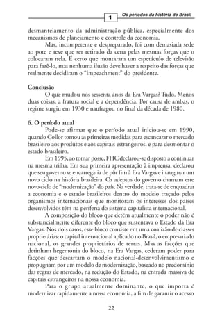 Os períodos da história do Brasil
                                   1

desmantelamento da administração pública, especialmente dos
mecanismos de planejamento e controle da economia.
       Mas, incompetente e despreparado, foi com demasiada sede
ao pote e teve que ser retirado da cena pelas mesmas forças que o
colocaram nela. É certo que montaram um espetáculo de televisão
para fazê-lo, mas nenhuma ilusão deve haver a respeito das forças que
realmente decidiram o “impeachment” do presidente.

Conclusão
       O que mudou nos sessenta anos da Era Vargas? Tudo. Menos
duas coisas: a fratura social e a dependência. Por causa de ambas, o
regime surgiu em 1930 e naufragou no final da década de 1980.

6. O período atual
        Pode-se afirmar que o período atual iniciou-se em 1990,
quando Collor tomou as primeiras medidas para escancarar o mercado
brasileiro aos produtos e aos capitais estrangeiros, e para desmontar o
estado brasileiro.
        Em 1995, ao tomar posse, FHC declarou-se disposto a continuar
na mesma trilha. Em sua primeira apresentação à imprensa, declarou
que seu governo se encarregaria de pôr fim à Era Vargas e inaugurar um
novo ciclo na história brasileira. Os adeptos do governo chamam este
novo ciclo de “modernização” do país. Na verdade, trata-se de enquadrar
a economia e o estado brasileiros dentro do modelo traçado pelos
organismos internacionais que monitoram os interesses dos países
desenvolvidos têm na periferia do sistema capitalista internacional.
        A composição do bloco que detém atualmente o poder não é
substancialmente diferente do bloco que sustentava o Estado da Era
Vargas. Nos dois casos, esse bloco consiste em uma coalizão de classes
proprietárias: o capital internacional aplicado no Brasil, o empresariado
nacional, os grandes proprietários de terras. Mas as facções que
detinham hegemonia do bloco, na Era Vargas, cederam poder para
facções que descartam o modelo nacional-desenvolvimentismo e
propugnam por um modelo de modernização, baseado no predomínio
das regras de mercado, na redução do Estado, na entrada massiva de
capitais estrangeiros na nossa economia.
        Para o grupo atualmente dominante, o que importa é
modernizar rapidamente a nossa economia, a fim de garantir o acesso

                                   22
 