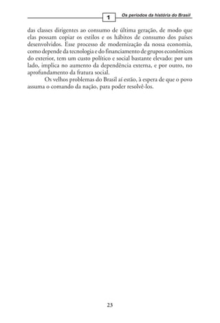 Os períodos da história do Brasil
                                 1

das classes dirigentes ao consumo de última geração, de modo que
elas possam copiar os estilos e os hábitos de consumo dos países
desenvolvidos. Esse processo de modernização da nossa economia,
como depende da tecnologia e do financiamento de grupos econômicos
do exterior, tem um custo político e social bastante elevado: por um
lado, implica no aumento da dependência externa, e por outro, no
aprofundamento da fratura social.
       Os velhos problemas do Brasil aí estão, à espera de que o povo
assuma o comando da nação, para poder resolvê-los.




                                 23
 