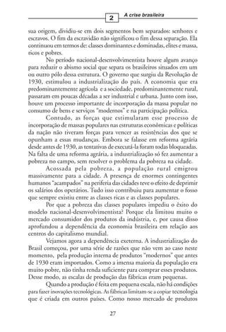 A crise brasileira
                                    2

sua origem, dividiu-se em dois segmentos bem separados: senhores e
escravos. O fim da escravidão não significou o fim dessa separação. Ela
continuou em termos de: classes dominantes e dominadas, elites e massa,
ricos e pobres.
        No período nacional-desenvolvimentista houve algum avanço
para reduzir o abismo social que separa os brasileiros situados em um
ou outro pólo dessa estrutura. O governo que surgiu da Revolução de
1930, estimulou a industrialização do país. A economia que era
predominantemente agrícola e a sociedade, predominantemente rural,
passaram em poucas décadas a ser industrial e urbana. Junto com isso,
houve um processo importante de incorporação da massa popular no
consumo de bens e serviços “modernos” e na participação política.
        Contudo, as forças que estimularam esse processo de
incorporação de massas populares nas estruturas econômicas e políticas
da nação não tiveram forças para vencer as resistências dos que se
opunham a essas mudanças. Embora se falasse em reforma agrária
desde antes de 1930, as tentativas de executá-la foram todas bloqueadas.
Na falta de uma reforma agrária, a industrialização só fez aumentar a
pobreza no campo, sem resolver o problema da pobreza na cidade.
        Acossada pela pobreza, a população rural emigrou
massivamente para a cidade. A presença de enormes contingentes
humanos “acampados” na periferia das cidades teve o efeito de deprimir
os salários dos operários. Tudo isso contribuiu para aumentar o fosso
que sempre existiu entre as classes ricas e as classes populares.
        Por que a pobreza das classes populares impediu o êxito do
modelo nacional-desenvolvimentista? Porque ela limitou muito o
mercado consumidor dos produtos da indústria, e, por causa disso
aprofundou a dependência da economia brasileira em relação aos
centros do capitalismo mundial.
        Vejamos agora a dependência exeterna. A industrialização do
Brasil começou, por uma série de razões que não vem ao caso neste
momento, pela produção interna de produtos “modernos” que antes
de 1930 eram importados. Como a imensa maioria da população era
muito pobre, não tinha renda suficiente para comprar esses produtos.
Desse modo, as escalas de produção das fábricas eram pequenas.
        Quando a produção é feita em pequena escala, não há condições
para fazer inovações tecnológicas. As fábricas limitam-se a copiar tecnologia
que é criada em outros países. Como nosso mercado de produtos

                                     27
 