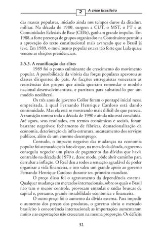 2    A crise brasileira


das massas populares, iniciado ainda nos tempos duros da ditadura
militar. Na década de 1980, surgem a CUT, o MST, o PT e as
Comunidades Eclesiais de Base (CEBs), ganham grande impulso. Em
1988, a forte presença de grupos organizados na Constituinte permitiu
a aprovação do texto constitucional mais avançado que o Brasil já
teve. Em 1989, o movimento popular estava tão forte que Lula quase
venceu as eleições presidenciais.

2.5.3. A reunificação das elites
        1989 foi o ponto culminante do crescimento do movimento
popular. A possibilidade da vitória das forças populares apavorou as
classes dirigentes do país. As facções entreguistas venceram as
resistências dos grupos que ainda queriam remendar o modelo
nacional-desenvolvimentista, e partiram para substituí-lo por um
modelo neoliberal.
        Os três anos do governo Collor foram o pontapé inicial nessa
empreitada, à qual Fernando Henrique Cardoso está dando
continuidade. Mas ela está se mostrando mais difícil do que parecia.
A transição tomou toda a década de 1990 e ainda não está concluída.
Até agora, seus resultados, em termos econômicos e sociais, foram
bastante negativos: fechamento de fábricas, desnacionalização da
economia, deterioração da infra-estrutura, sucateamento dos serviços
públicos, além de um enorme desemprego.
        Contudo, o impacto negativo das mudanças na economia
popular foi atenuado pelo fato de que, na metade da década, o governo
conseguiu negociar um plano de pagamento das dívidas que havia
contraído na década de 1970 e, desse modo, pôde abrir caminho para
derrubar a inflação. O Real deu a todos a sensação agradável de poder
organizar a vida financeira, e isto valeu um grande apoio ao governo
Fernando Henrique Cardoso durante seu primeiro mandato.
        O preço disso foi o agravamento da dependência externa.
Qualquer mudança em mercados internacionais, sobre os quais o Brasil
não tem o menor controle, provocam entradas e saídas bruscas de
capital e, portanto, grande instabilidade econômica e financeira.
        O outro preço foi o aumento da dívida externa. Para impedir
o aumento dos preços dos produtos, o governo abriu o mercado
brasileiro à concorrência internacional; as importações aumentaram
muito e as exportações não cresceram na mesma proporção. Os déficits

                                 32
 