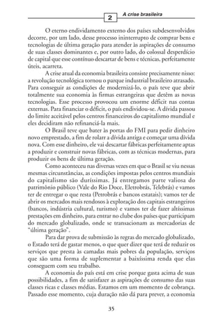 A crise brasileira
                                  2

        O eterno endividamento externo dos países subdesenvolvidos
decorre, por um lado, desse processo ininterrupto de comprar bens e
tecnologias de última geração para atender às aspirações de consumo
de suas classes dominantes e, por outro lado, do colossal desperdício
de capital que esse contínuo descartar de bens e técnicas, perfeitamente
úteis, acarreta.
        A crise atual da economia brasileira consiste precisamente nisso:
a revolução tecnológica tornou o parque industrial brasileiro atrasado.
Para conseguir as condições de modernizá-lo, o país teve que abrir
totalmente sua economia às firmas estrangeiras que detêm as novas
tecnologias. Esse processo provocou um enorme déficit nas contas
externas. Para financiar o déficit, o país endividou-se. A dívida passou
do limite aceitável pelos centros financeiros do capitalismo mundial e
eles decidiram não refinanciá-la mais.
        O Brasil teve que bater às portas do FMI para pedir dinheiro
novo emprestado, a fim de rolarr a dívida antiga e começar uma dívida
nova. Com esse dinheiro, ele vai descartar fábricas perfeitamente aptas
a produzir e construir novas fábricas, com as técnicas modernas, para
produzir os bens de última geração.
        Como aconteceu nas diversas vezes em que o Brasil se viu nessas
mesmas circunstâncias, as condições impostas pelos centros mundiais
do capitalismo são duríssimas. Já entregamos parte valiosa do
patrimônio público (Vale do Rio Doce, Eletrobrás, Telebrás) e vamos
ter de entregar o que resta (Petrobrás e bancos estatais); vamos ter de
abrir os mercados mais rendosos à exploração dos capitais estrangeiros
(bancos, indústria cultural, turismo) e vamos ter de fazer altíssimas
prestações em dinheiro, para entrar no clube dos países que participam
do mercado globalizado, onde se transacionam as mercadorias de
“última geração”.
        Para dar prova de submissão às regras do mercado globalizado,
o Estado terá de gastar menos, o que quer dizer que terá de reduzir os
serviços que presta às camadas mais pobres da população, serviços
que são uma forma de suplementar a baixíssima renda que elas
conseguem com seu trabalho.
        A economia do país está em crise porque gasta acima de suas
possibilidades, a fim de satisfazer as aspirações de consumo das suas
classes ricas e classes médias. Estamos em um momento de cobrança.
Passado esse momento, cuja duração não dá para prever, a economia

                                   35
 