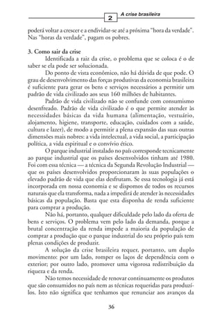 A crise brasileira
                                   2

poderá voltar a crescer e a endividar-se até a próxima “hora da verdade”.
Nas “horas da verdade”, pagam os pobres.

3. Como sair da crise
        Identificada a raiz da crise, o problema que se coloca é o de
saber se ela pode ser solucionada.
        Do ponto de vista econômico, não há dúvida de que pode. O
grau de desenvolvimento das forças produtivas da economia brasileira
é suficiente para gerar os bens e serviços necessários a permitir um
padrão de vida civilizado aos seus 160 milhões de habitantes.
        Padrão de vida civilizado não se confunde com consumismo
desenfreado. Padrão de vida civilizado é o que permite atender às
necessidades básicas da vida humana (alimentação, vestuário,
alojamento, higiene, transporte, educação, cuidados com a saúde,
cultura e lazer), de modo a permitir a plena expansão das suas outras
dimensões mais nobres: a vida intelectual, a vida social, a participação
política, a vida espiritual e o convívio ético.
        O parque industrial instalado no país corresponde tecnicamente
ao parque industrial que os países desenvolvidos tinham até 1980.
Foi com essa técnica — a técnica da Segunda Revolução Industrial —
que os países desenvolvidos proporcionaram às suas populações o
elevado padrão de vida que elas desfrutam. Se essa tecnologia já está
incorporada em nossa economia e se dispomos de todos os recursos
naturais que ela transforma, nada a impedirá de atender às necessidades
básicas da população. Basta que esta disponha de renda suficiente
para comprar a produção.
        Não há, portanto, qualquer dificuldade pelo lado da oferta de
bens e serviços. O problema vem pelo lado da demanda, porque a
brutal concentração da renda impede a maioria da população de
comprar a produção que o parque industrial do seu próprio país tem
plenas condições de produzir.
        A solução da crise brasileira requer, portanto, um duplo
movimento: por um lado, romper os laços de dependência com o
exterior; por outro lado, promover uma vigorosa redistribuição da
riqueza e da renda.
        Não temos necessidade de renovar continuamente os produtos
que são consumidos no país nem as técnicas requeridas para produzí-
los. Isto não significa que tenhamos que renunciar aos avanços da

                                   36
 