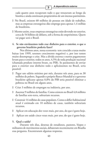 A dependência externa
                                 3

   cada quatro anos recuperam tudo o que trouxeram ao longo da
   história e ainda continuam proprietários de um imenso patrimônio.
  No Brasil, existem 60 milhões de pessoas em idade de trabalhar,
  mas as empresas estrangeiras dão emprego para apenas 1,4 milhão
  de brasileiros.
  Mesmo assim, essas empresas estrangeiras estão devendo no exterior,
  cerca de 54 bilhões de dólares, sob a forma de empréstimos. Quem
  vai pagar será o Brasil.

4. Se não enviássemos todo esse dinheiro para o exterior, o que o
    governo brasileiro poderia fazer?
       Nos últimos anos, nossa economia tem crescido a taxas muito
baixas (em 1999, teremos crescimento negativo) e, por isso temos
muito desemprego e crise. Mas a dívida externa e outros pagamentos
levam para o exterior, todos os anos, 4,5% de toda produção nacional
(chamada produto interno bruto, ou PIB). Se parássemos de enviar
para o exterior esse dinheiro todo e aplicássemos no Brasil, seria
possível:
   Pagar um salário mínimo por mês, durante três anos, para os 30
   milhões de pobres. Segundo o próprio Banco Mundial se o governo
   brasileiro aplicasse apenas 0,8% do PIB seria possível eliminar a
   pobreza no Brasil em alguns anos.
  Criar 3 milhões de empregos na indústria, por ano.
  Assentar 9 milhões de famílias. Como existem no Brasil 4,8 milhões
  de famílias sem-terra, sobrariam recursos.
  Construir 14 milhões de casas populares. Como o défict habitacional
  atual é estimado em 10 milhões de casas, também sobrariam
  recursos.
   Aplicar em educação dez vezes mais, por ano, do que é gasto hoje.
   Aplicar em saúde cinco vezes mais, por ano, do que é gasto hoje.

5. Qual a saída?
       Durante três dias, dezenas de estudiosos, pastores, bispos e
militantes de movimentos sociais, debateram recentemente em Brasília
essa pergunta. Encontraram algumas respostas.
                                 43
 