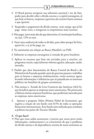 A dependência externa
                                  3

  O Brasil precisa recuperar sua soberania nacional e ter, de fato,
  poder para decidir sobre a dívida externa e o capital estrangeiro, já
  que hoje os bancos, empresas e governos do exterior fazem conosco
  o que querem.
  Suspender o pagamento da dívida externa mais antiga, que já foi
  paga várias vezes, e renegociar os empréstimos mais recentes.
 Não pagar juros mais alto do que determina a Constituição brasileira,
  ou seja, 12% ao ano.
  Fazer uma auditoria de todas as dívidas, para saber porque foi feita,
  quem fez, e se já foi paga, etc
  Ter autonomia em relação ao Banco Mundial e ao FMI.
  Submeter as empresas estrangeiras à vontade do povo brasileiro.
  Aplicar os recursos que hoje são enviados para o exterior, em
  programas sociais, especialmente reforma agrária, educação, saúde,
  moradia.
  Proibir que altos funcionários do Banco Central do Brasil e do
  Ministério da Fazenda quando saem do governo passem a trabalhar
  para os bancos e empresas multinacionais, como acontece agora,
  levando informações e influências que só prejudicam os interesses
  públicos em benefício de grupos econômicos.
  Não assinar o Acordo de Livre Comércio das Américas (ALCA),
  que beneficia apenas as empresas norte-americanas. Éle provocaria
  a falência muitas empresas brasileiras, que perderiam mercado para
  as empresas norte-americanas.
    Aprovar a proposta Tobin (Prêmio Nobel de Economia), que
  sugeriu a criação de um fundo com 0,5% de todas as operações
  financeiras internacionais. Esse fundo seria utilizado para combater
  a pobreza nos países do Terceiro Mundo.

6. O que fazer?
1º Para que essas saídas aconteçam, é preciso que nosso povo tenha
   informações, conhecimento e se conscientize de que o problema
   da dívida externa e da dependência externa de nossa economia ao

                                  44
 