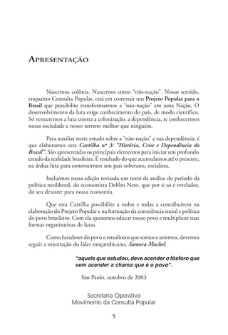 APRESENTAÇÃO


        Nascemos colônia. Nascemos como “não-nação”. Nosso sentido,
enquanto Consulta Popular, está em construir um Projeto Popular para o
Brasil que possibilite transformarmos a “não-nação” em uma Nação. O
desenvolvimento da luta exige conhecimento do país, de modo científico.
Só venceremos a luta contra a colonização, a dependência, se conhecermos
nossa sociedade e nosso terreno melhor que ninguém.

        Para auxiliar neste estudo sobre a “não-nação” e sua dependência, é
que elaboramos esta Cartilha nº 3: “História, Crise e Dependência do
Brasil”. São apresentadas os principais elementos para iniciar um profundo
estudo da realidade brasileira. É resultado do que acumulamos até o presente,
na árdua luta para construirmos um país soberano, socialista.

        Incluimos nessa edição revisada um texto de análise do período da
política neoliberal, do economista Delfim Neto, que por si só é revelador,
do seu desastre para nossa economia.

       Que esta Cartilha possibilite a todos e todas a contribuírem na
elaboração do Projeto Popular e na formação da consciência social e política
do povo brasileiro. Com ela queremos educar nosso povo e multiplicar suas
formas organizativas de lutas.

        Como lutadores do povo e estudiosos que somos e seremos, devemos
seguir a orientação do líder moçambicano, Samora Machel:

                     “aquele que estudou, deve acender o fósforo que
                     vem acender a chama que é o povo”.

                       São Paulo, outubro de 2003


                       Secretaria Operativa
                   Movimento da Consulta Popular

                                     5
 