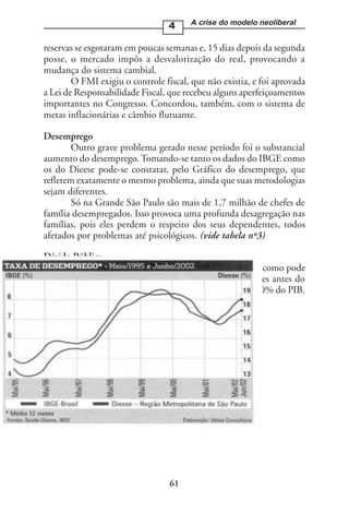 4     A crise do modelo neoliberal


reservas se esgotaram em poucas semanas e, 15 dias depois da segunda
posse, o mercado impôs a desvalorização do real, provocando a
mudança do sistema cambial.
        O FMI exigiu o controle fiscal, que não existia, e foi aprovada
a Lei de Responsabilidade Fiscal, que recebeu alguns aperfeiçoamentos
importantes no Congresso. Concordou, também, com o sistema de
metas inflacionárias e câmbio flutuante.

Desemprego
        Outro grave problema gerado nesse período foi o substancial
aumento do desemprego. Tomando-se tanto os dados do IBGE como
os do Dieese pode-se constatar, pelo Gráfico do desemprego, que
refletem exatamente o mesmo problema, ainda que suas metodologias
sejam diferentes.
        Só na Grande São Paulo são mais de 1,7 milhão de chefes de
família desempregados. Isso provoca uma profunda desagregação nas
famílias, pois eles perdem o respeito dos seus dependentes, todos
afetados por problemas até psicológicos. (vide tabela nº3)

Dívida Pública
       O crescimento da dívida interna é surpreendente, como pode
ser constatado pelos dados anexos. Era de R$ 150 bilhões antes do
governo Fernando Henrique, representando algo como 30% do PIB.




                                  61
 