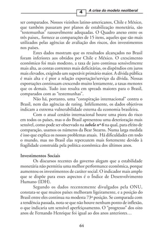 4     A crise do modelo neoliberal


ser comparados. Nossos vizinhos latino-americanos, Chile e México,
que também passaram por planos de estabilização monetária, são
“testemunhas” razoavelmente adequadas. O Quadro anexo entre os
três paises,. fornece as comparações de 15 itens, aqueles que são mais
utilizados pelas agências de avaliação dos riscos, dos investimentos
nos países.
        Estes dados mostram que os resultados alcançados no Brasil
foram inferiores aos obtidos por Chile e México. O crescimento
econômico foi mais modesto, a taxa de juro continua sensivelmente
mais alta, as contas correntes mais deficitárias, os dispêndios em juros
mais elevados, exigindo um superávit primário maior. A dívida pública
é mais alta e é pior a relação exportação/serviço da dívida. Nossas
exportações continuam crescendo muito lentamente, a taxas menores
que os demais. Tudo isso resulta em spreads maiores para o Brasil,
comparados com as “testemunhas”.
        Não há, portanto, uma “conspiração internacional” contra o
Brasil, nem das agências de rating. Infelizmente, os dados objetivos
indicam a extrema vulnerabilidade externa da economia brasileira.
        Com o atual cenário internacional houve uma piora do risco
em todos os países, mas o do Brasil apresentou uma deterioração mais
sensível, como pode ser observado na tabela nº 6 na qual, para efeito de
comparação, usamos os números da Bear Stearns. Numa larga medida
é isso que explica os nossos problemas atuais. Há dificuldades em todo
o mundo, mas no Brasil elas repercutem mais fortemente devido à
fragilidade construída pela política econômica dos últimos anos.

Investimentos Sociais
        Os discursos recentes do governo alegam que a estabilidade
monetária não permitiu uma melhor performance econômica, porque
aumentou os investimentos de caráter social. O indicador mais amplo
que se dispõe para esses aspectos é o Índice de Desenvolvimento
Humano (IDH).
        Segundo os dados recentemente divulgados pela ONU,
constata-se que muitos países melhoram ligeiramente, e a posição do
Brasil entre eles continua na modesta 73ª posição. Se comparada com
a tendência passada, nota-se que não houve nenhum ponto de inflexão,
o que indicaria um sensível aperfeiçoamento. O “progresso” dos oito
anos de Fernando Henrique foi igual ao dos anos anteriores…

                                  64
 