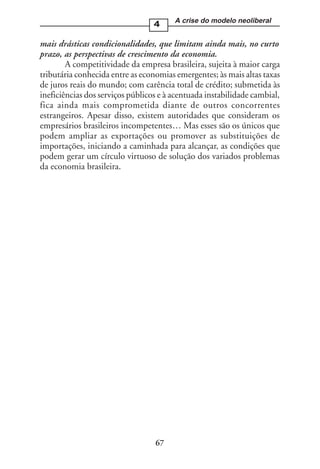 A crise do modelo neoliberal
                                  4

mais drásticas condicionalidades, que limitam ainda mais, no curto
prazo, as perspectivas de crescimento da economia.
        A competitividade da empresa brasileira, sujeita à maior carga
tributária conhecida entre as economias emergentes; às mais altas taxas
de juros reais do mundo; com carência total de crédito; submetida às
ineficiências dos serviços públicos e à acentuada instabilidade cambial,
fica ainda mais comprometida diante de outros concorrentes
estrangeiros. Apesar disso, existem autoridades que consideram os
empresários brasileiros incompetentes… Mas esses são os únicos que
podem ampliar as exportações ou promover as substituições de
importações, iniciando a caminhada para alcançar, as condições que
podem gerar um círculo virtuoso de solução dos variados problemas
da economia brasileira.




                                  67
 