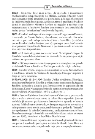 Agressões militares
                                  5

1822 - (somente doze anos depois de iniciado o movimento
revolucionário independentista no México, Caracas e Buenos Aires)
que o governo norte-americano se pronunciou pelo reconhecimento
de independência desses países. Até então, tanto o presidente Madison
como o presidente Monroe haviam se negado a receber seus
representantes e, inclusive, haviam demonstrado uma parcialidade
muito pouco “americanista” em favor da Espanha.
1826 - Estados Unidos pressionaram para que o Congresso do Panamá,
convocado por Simón Bolívar, não adotasse nenhuma decisão sobre
estender a guerra de independência a Cuba e Porto Rico (territórios
que os Estados Unidos desejava para si) e para que nossa América não
se organizasse como Estado Nacional, o que teria afetado seriamente
seus interesses imperialistas.
1831 – O navio de guerra norte-americano “Lexington” chegou às
Ilhas Malvinas sob bandeira francesa, tomando de surpresa a guarnição
militar e ocupando as ilhas.
1845 – O Congresso norte-americano aprovou a anexação a esse país do
território do Texas, subtraído ao México por meio da traição e da força.
1848 - Estados Unidos se apoderaram dos territórios de Novo México
e Califórnia, através do “tratado de Guadalupe-Hidalgo” imposto à
força ao povo mexicano.
1855/60, 1909, 1912 y 1926 - Estados Unidos invadiram a Nicarágua,
assassinaram Benjamín Zeledón e ordenaram o assassinato de Augusto
Sandino, deixando a dinastia dos Somoza como os capatazes da sua
dominação. Dessa Nicarágua submetida, partiram as tropas mercenárias
que invadiram a Guatemala (1954) e Cuba (1961).
1898 - Estados Unidos se introduziram em Cuba com o pretexto de
ajudar na luta dos cubanos contra os colonialistas espanhóis (que na
realidade já estavam praticamente derrotados) e, quando o invasor
europeu foi finalmente derrotado, os ianques negaram-se a se retirar e
se impuseram como novos amos, estabeleceram o poder do “império”
e se apoderaram da baía de Guantánamo, onde permanecem até hoje.
Dessa base estrangeira instalada em território cubano saíram as tropas
que, em 1965, invadiram a República Dominicana.
1898 - Estados Unidos e Espanha, sem nenhuma legitimidade fizeram
um pacto, à revelia do povo, para a cessão da ilha de Porto Rico aos
norte-americanos, sobre a qual ainda hoje pesa a ocupação colonial.
                                  70
 