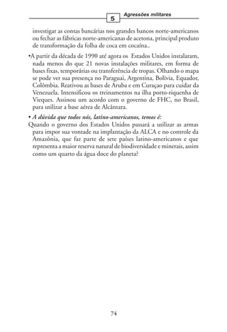 Agressões militares
                                  5

 investigar as contas bancárias nos grandes bancos norte-americanos
 ou fechar as fábricas norte-americanas de acetona, principal produto
 de transformação da folha de coca em cocaína..
•A partir da década de 1990 até agora os Estados Unidos instalaram,
 nada menos do que 21 novas instalações militares, em forma de
 bases fixas, temporárias ou transferência de tropas. Olhando o mapa
 se pode ver sua presença no Paraguai, Argentina, Bolívia, Equador,
 Colômbia. Reativou as bases de Aruba e em Curaçao para cuidar da
 Venezuela. Intensificou os treinamentos na ilha porto-riquenha de
 Vieques. Assinou um acordo com o governo de FHC, no Brasil,
 para utilizar a base aérea de Alcântara.
• A dúvida que todos nós, latino-americanos, temos é:
Quando o governo dos Estados Unidos passará a utilizar as armas
  para impor sua vontade na implantação da ALCA e no controle da
  Amazônia, que faz parte de sete países latino-americanos e que
  representa a maior reserva natural de biodiversidade e minerais, assim
  como um quarto da água doce do planeta?




                                  74
 