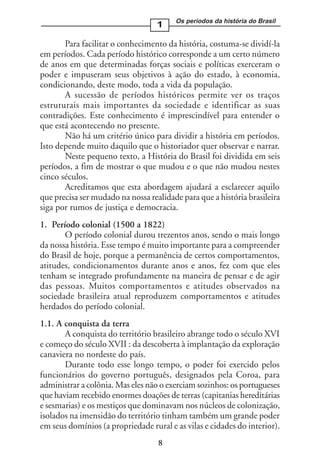 Os períodos da história do Brasil
                                   1

       Para facilitar o conhecimento da história, costuma-se dividí-la
em períodos. Cada período histórico corresponde a um certo número
de anos em que determinadas forças sociais e políticas exerceram o
poder e impuseram seus objetivos à ação do estado, à economia,
condicionando, deste modo, toda a vida da população.
       A sucessão de períodos históricos permite ver os traços
estruturais mais importantes da sociedade e identificar as suas
contradições. Este conhecimento é imprescindível para entender o
que está acontecendo no presente.
       Não há um critério único para dividir a história em períodos.
Isto depende muito daquilo que o historiador quer observar e narrar.
       Neste pequeno texto, a História do Brasil foi dividida em seis
períodos, a fim de mostrar o que mudou e o que não mudou nestes
cinco séculos.
       Acreditamos que esta abordagem ajudará a esclarecer aquilo
que precisa ser mudado na nossa realidade para que a história brasileira
siga por rumos de justiça e democracia.
1. Período colonial (1500 a 1822)
       O período colonial durou trezentos anos, sendo o mais longo
da nossa história. Esse tempo é muito importante para a compreender
do Brasil de hoje, porque a permanência de certos comportamentos,
atitudes, condicionamentos durante anos e anos, fez com que eles
tenham se integrado profundamente na maneira de pensar e de agir
das pessoas. Muitos comportamentos e atitudes observados na
sociedade brasileira atual reproduzem comportamentos e atitudes
herdados do período colonial.
1.1. A conquista da terra
       A conquista do território brasileiro abrange todo o século XVI
e começo do século XVII : da descoberta à implantação da exploração
canaviera no nordeste do país.
       Durante todo esse longo tempo, o poder foi exercido pelos
funcionários do governo português, designados pela Coroa, para
administrar a colônia. Mas eles não o exerciam sozinhos: os portugueses
que haviam recebido enormes doações de terras (capitanias hereditárias
e sesmarias) e os mestiços que dominavam nos núcleos de colonização,
isolados na imensidão do território tinham também um grande poder
em seus domínios (a propriedade rural e as vilas e cidades do interior).
                                   8
 