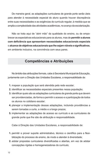 12 
De maneira geral, as adaptações curriculares de grande porte serão úteis 
para atender à necessidade especial do aluno quando houver discrepância 
entre suas necessidades e as exigências do currículo regular, à medida que se 
amplia a complexidade das atividades acadêmicas, no avanço da escolarização. 
Não se trata aqui de “abrir mão” da qualidade do ensino, ou de empo-brecer 
as expectativas educacionais para os alunos, mas de permitir a alunos 
com deficiência que apresentam necessidades educacionais especiais 
o alcance de objetivos educacionais que lhe sejam viáveis e significativos, 
em ambiente inclusivo, na convivência com seus pares. 
Competências e Atribuições 
No âmbito das atribuições formais, cabe à Secretaria Municipal de Educação, 
juntamente com a Direção das Unidades Escolares, a responsabilidade de: 
mapear a população que será atendida pela rede escolar; 
identificar as necessidades especiais presentes nessa população; 
identificar quais são as adaptações curriculares de grande porte que devem 
ser providenciadas, de forma a permitir o acesso e a participação de todos 
os alunos no cotidiano escolar; 
planejar a implementação dessas adaptações, incluindo providências a 
serem tomadas a curto, a médio e a longo prazos; 
implementar as adaptações de acesso ao currículo e as curriculares de 
grande porte que lhe são de atribuição e responsabilidade. 
Cabe à Direção das Unidades Escolares, a responsabilidade de: 
permitir e prover suporte administrativo, técnico e científico para a flexi-bilização 
do processo de ensino, de modo a atender à diversidade; 
adotar propostas curriculares diversificadas e abertas, em vez de adotar 
concepções rígidas e homogeneizadoras do currículo; 
1. 
2. 
3. 
4. 
5. 
1. 
2. 
 