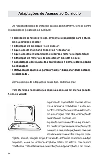 14 
Adaptações de Acesso ao Currículo 
De responsabilidade da instância político-administrativa, tem-se dentre 
as adaptações de acesso ao currículo: 
a criação de condições físicas, ambientais e materiais para o aluno, 
em sua unidade escolar: 
a adaptação do ambiente físico escolar; 
a aquisição do mobiliário específico necessário; 
a aquisição dos equipamentos e recursos materiais específicos; 
a adaptação de materiais de uso comum em sala de aula; 
a capacitação continuada dos professores e demais profissionais 
da educação; 
a efetivação de ações que garantam a inter-disciplinaridade e a trans-setorialidade 
. 
Como exemplo de adaptações desse tipo, podemos citar: 
Para atender a necessidades especiais comuns em alunos com de-ficiência 
visual: 
reglete, sorobã, bengala longa, livro falado, softwares educativos em tipo 
ampliado, letras de tamanho ampliado, letras em relevo, com textura 
modificada, material didático e de avaliação em tipo ampliado e em relevo, 
• 
• 
• 
• 
• 
• 
• 
• 
• 
organização especial das escolas, de for-ma 
a facilitar a mobilidade e evitar aci-dentes: 
colocação de extintores de incên-dio 
em posição mais alta, colocação de 
corrimão nas escadas, etc. 
aquisição de instrumentos e equipamen-tos 
que favoreçam a comunicação escrita 
do aluno e sua participação nas diversas 
atividades da vida escolar: máquina braile, 
 