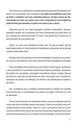 Uma criança com deficiência mental geralmente apresenta dificuldades para 
operar no nível abstrato. Isso, entretanto, não pode ser justificativa para que 
se limite a trabalhar com ela conteúdos básicos, do tipo ensino da dis-criminação 
de cores, por anos e anos a fio, mantendo-os como objetivos 
17 
praticamente permanentes no plano de ensino para o aluno. 
Sabemos que há, em cada linguagem científica (matemática, ciências, 
geografia, história, etc.) conteúdos que serão importantes para esse aluno no 
seu processo de desenvolvimento do maior nível possível de autonomia na 
administração de sua própria vida. 
Assim, um aluno com deficiência mental, com 10 anos de idade, deveria 
estar freqüentando a 4a série do Ensino Fundamental, juntamente com as demais 
crianças dessa faixa etária. 
No plano de ensino para esse nível de escolaridade, encontra-se, por exem-plo, 
como um dos objetivos, que o aluno aprenda a fazer operações com frações. 
Para se trabalhar este conteúdo em uma sala do ensino regular, entretanto, 
o aluno já deverá ter construído conhecimento sobre quantidade, representa-ção 
gráfica de quantidade, operações matemáticas básicas, noções básicas 
da teoria de conjuntos (conhecimento do todo e das partes que o constituem, 
operações de adição, de subtração, de divisão e de multiplicação de partes e 
de todos). 
Ora, constata-se que o conteúdo correspondente ao objetivo em questão 
encaminhará para a necessidade de se operar, em algum momento, no nível 
da abstração... 
Haverá, dentre alunos com deficiência mental, os que conseguirão dominar 
muitos dos itens envolvidos nessas operações. Outros encontrarão maior difi-culdade 
desde os itens iniciais. Cada um, enfim, apreenderá maior ou menor 
nível de conhecimento, dentro do continuum pretendido, dependendo de suas 
características pessoais, de sua história de aprendizagem, e dos procedimen- 
 