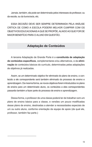 Jamais, também, ela pode ser determinada pelos interesses do professor, ou 
19 
da escola, ou da burocracia, etc. 
ESSA DECISÃO DEVE SER SEMPRE DETERMINADA PELA ANÁLISE 
CRÍTICA DE COMO A ESCOLA PODERÁ MELHOR CUMPRIR COM OS 
OBJETIVOS EDUCACIONAIS A QUE SE PROPÕE, ALIADO AO QUE FOR DE 
MAIOR BENEFÍCIO PARA O ALUNO EM QUESTÃO. 
Adaptação de Conteúdos 
A terceira Adaptação de Grande Porte é a constituída de adaptação 
de conteúdos específicos, complementares e/ou alternativos, e da elimi-nação 
de conteúdos básicos do currículo, determinadas pelas adaptações 
de objetivos já realizadas. 
Assim, se um determinado objetivo for eliminado do plano de ensino, o con-teúdo 
a ele correspondente será também eliminado do processo de ensino e 
aprendizagem. Da mesma forma, se novos objetivos forem introduzidos no plano 
de ensino para um determinado aluno, os conteúdos a eles correspondentes 
passarão também a fazer parte do processo de ensino e aprendizagem. 
Dessa forma, o professor de uma classe poderá ter de trabalhar com um 
plano de ensino básico para a classe, e versões um pouco modificadas 
desse plano de ensino, destinadas a atender a necessidades especiais de 
um ou outro aluno, conforme orientação da equipe de apoio (da qual ele, 
professor, também faz parte.) 
 