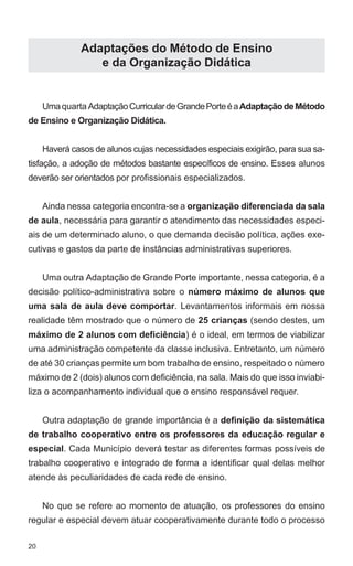 20 
Adaptações do Método de Ensino 
e da Organização Didática 
Uma quarta Adaptação Curricular de Grande Porte é a Adaptação de Método 
de Ensino e Organização Didática. 
Haverá casos de alunos cujas necessidades especiais exigirão, para sua sa-tisfação, 
a adoção de métodos bastante específicos de ensino. Esses alunos 
deverão ser orientados por profissionais especializados. 
Ainda nessa categoria encontra-se a organização diferenciada da sala 
de aula, necessária para garantir o atendimento das necessidades especi-ais 
de um determinado aluno, o que demanda decisão política, ações exe-cutivas 
e gastos da parte de instâncias administrativas superiores. 
Uma outra Adaptação de Grande Porte importante, nessa categoria, é a 
decisão político-administrativa sobre o número máximo de alunos que 
uma sala de aula deve comportar. Levantamentos informais em nossa 
realidade têm mostrado que o número de 25 crianças (sendo destes, um 
máximo de 2 alunos com deficiência) é o ideal, em termos de viabilizar 
uma administração competente da classe inclusiva. Entretanto, um número 
de até 30 crianças permite um bom trabalho de ensino, respeitado o número 
máximo de 2 (dois) alunos com deficiência, na sala. Mais do que isso inviabi-liza 
o acompanhamento individual que o ensino responsável requer. 
Outra adaptação de grande importância é a definição da sistemática 
de trabalho cooperativo entre os professores da educação regular e 
especial. Cada Município deverá testar as diferentes formas possíveis de 
trabalho cooperativo e integrado de forma a identificar qual delas melhor 
atende às peculiaridades de cada rede de ensino. 
No que se refere ao momento de atuação, os professores do ensino 
regular e especial devem atuar cooperativamente durante todo o processo 
 