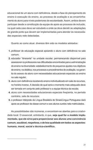 educacional de um aluno com deficiência, desde a fase do planejamento do 
ensino à execução do ensino, ao processo de avaliação e ao encaminha-mento 
do aluno para níveis posteriores de escolaridade. Assim, ambos devem 
participar desde a constituição da equipe de apoio ao processo de inclusão, 
na qual cada caso deve ser estudado e onde se deve decidir as adaptações 
de grande porte que devem ser implementadas para atender às necessida-des 
21 
especiais nele detectadas. 
Quanto ao como atuar, diversos têm sido os modelos adotados: 
professor de educação especial apoiando o aluno com deficiência na sala 
comum; 
educador “itinerante” na unidade escolar, permanecendo disponível para 
assessorar os professores nas dificuldades encontradas para a administração 
do ensino na diversidade: estabelecimento de pequenos ajustes nos objetivos 
de ensino, na didática, nos processos e procedimentos de avaliação, na garan-tia 
do acesso do aluno com necessidades educacionais especiais ao ensino 
na sala regular; 
aluno com deficiência recebendo ensino individualizado em sala de recursos, 
no horário inverso. A decisão de qual seria o momento mais adequado deve 
ser tomada em conjunto pelo professor e a equipe técnica da escola; 
aluno com necessidades educacionais especiais freqüenta, no período 
contrário, sala de recursos; 
o professor intérprete da Língua Brasileira de Sinais/Língua Portuguesa dará 
apoio ao professor da classe comum e aos alunos surdos nela matriculados. 
As possibilidades são inúmeras, e encontram-se abertas para a criativi-dade 
local. O essencial, entretanto, é que, seja qual for o modelo imple-mentado, 
que ele sirva para proporcionar aos alunos uma convivência 
1. 
2. 
3. 
4. 
5. 
comum, saudável, respeitosa, e de boa qualidade em todos os aspectos: 
humano, moral, social e técnico-científico. 
 