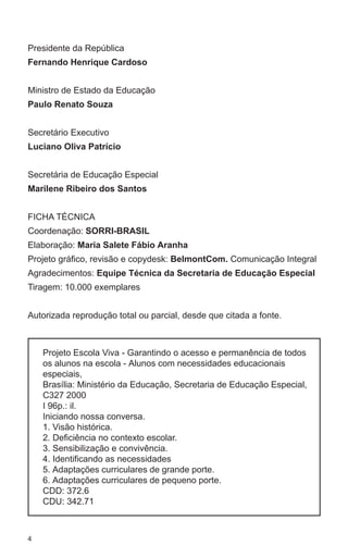 Presidente da República 
Fernando Henrique Cardoso 
Ministro de Estado da Educação 
Paulo Renato Souza 
Secretário Executivo 
Luciano Oliva Patrício 
Secretária de Educação Especial 
Marilene Ribeiro dos Santos 
FICHA TÉCNICA 
Coordenação: SORRI-BRASIL 
Elaboração: Maria Salete Fábio Aranha 
Projeto gráfico, revisão e copydesk: BelmontCom. Comunicação Integral 
Agradecimentos: Equipe Técnica da Secretaria de Educação Especial 
Tiragem: 10.000 exemplares 
Autorizada reprodução total ou parcial, desde que citada a fonte. 
4 
Projeto Escola Viva - Garantindo o acesso e permanência de todos 
os alunos na escola - Alunos com necessidades educacionais 
especiais, 
Brasília: Ministério da Educação, Secretaria de Educação Especial, 
C327 2000 
I 96p.: il. 
Iniciando nossa conversa. 
1. Visão histórica. 
2. Deficiência no contexto escolar. 
3. Sensibilização e convivência. 
4. Identificando as necessidades 
5. Adaptações curriculares de grande porte. 
6. Adaptações curriculares de pequeno porte. 
CDD: 372.6 
CDU: 342.71 
 