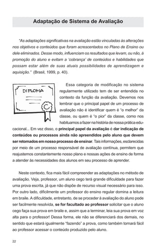 22 
Adaptação de Sistema de Avaliação 
“As adaptações significativas na avaliação estão vinculadas às alterações 
nos objetivos e conteúdos que foram acrescentados no Plano de Ensino ou 
dele eliminados. Desse modo, influenciam os resultados que levam, ou não, à 
promoção do aluno e evitam a ‘cobrança’ de conteúdos e habilidades que 
possam estar além de suas atuais possibilidades de aprendizagem e 
aquisição.” (Brasil, 1999, p. 40). 
Essa categoria de modificação no sistema 
regularmente utilizado tem de ser entendida no 
contexto da função da avaliação. Devemos nos 
lembrar que o principal papel de um processo de 
avaliação não é identificar quem é “o melhor” da 
classe, ou quem é “o pior” da classe, como nos 
habituamos a fazer na história de nossa prática edu-cacional... 
Em vez disso, o principal papel da avaliação é dar indicação de 
conteúdos ou processos ainda não apreendidos pelo aluno que devem 
ser retomados em nosso processo de ensinar. Tais informações, esclarecidas 
por meio de um processo responsável de avaliação contínua, permitem que 
reajustemos constantemente nosso plano e nossas ações de ensino de forma 
a atender às necessidades dos alunos em seu processo de aprender. 
Neste contexto, fica mais fácil compreender as adaptações no método de 
avaliação. Veja, professor, um aluno cego terá grande dificuldade para fazer 
uma prova escrita, já que não dispõe de recurso visual necessário para isso. 
Por outro lado, dificilmente um professor do ensino regular domina a leitura 
em braile. A dificuldade, entretanto, de se proceder à avaliação do aluno pode 
ser facilmente resolvida, se for facultado ao professor solicitar que o aluno 
cego faça sua prova em braile e, assim que a terminar, leia sua prova em voz 
alta para o professor! Dessa forma, ele não se diferenciará dos demais, no 
sentido que estará igualmente “fazendo” a prova, como também tornará fácil 
ao professor acessar o conteúdo produzido pelo aluno. 
 