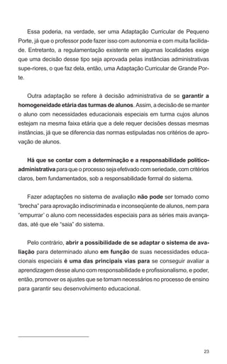 Essa poderia, na verdade, ser uma Adaptação Curricular de Pequeno 
Porte, já que o professor pode fazer isso com autonomia e com muita facilida-de. 
Entretanto, a regulamentação existente em algumas localidades exige 
que uma decisão desse tipo seja aprovada pelas instâncias administrativas 
supe-riores, o que faz dela, então, uma Adaptação Curricular de Grande Por-te. 
Outra adaptação se refere à decisão administrativa de se garantir a 
homogeneidade etária das turmas de alunos. Assim, a decisão de se manter 
o aluno com necessidades educacionais especiais em turma cujos alunos 
estejam na mesma faixa etária que a dele requer decisões dessas mesmas 
instâncias, já que se diferencia das normas estipuladas nos critérios de apro-vação 
23 
de alunos. 
Há que se contar com a determinação e a responsabilidade político-administrativa 
para que o processo seja efetivado com seriedade, com critérios 
claros, bem fundamentados, sob a responsabilidade formal do sistema. 
Fazer adaptações no sistema de avaliação não pode ser tomado como 
“brecha” para aprovação indiscriminada e inconseqüente de alunos, nem para 
“empurrar’ o aluno com necessidades especiais para as séries mais avança-das, 
até que ele “saia” do sistema. 
Pelo contrário, abrir a possibilidade de se adaptar o sistema de ava-liação 
para determinado aluno em função de suas necessidades educa-cionais 
especiais é uma das principais vias para se conseguir avaliar a 
aprendizagem desse aluno com responsabilidade e profissionalismo, e poder, 
então, promover os ajustes que se tornam necessários no processo de ensino 
para garantir seu desenvolvimento educacional. 
 