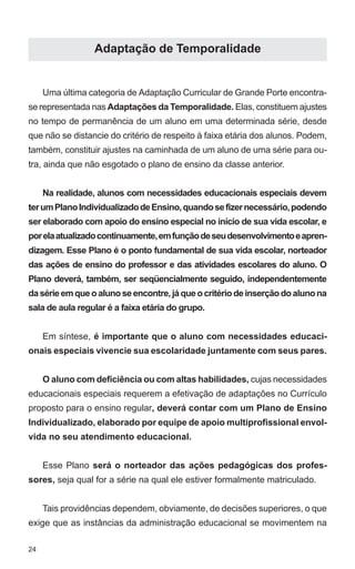 24 
Adaptação de Temporalidade 
Uma última categoria de Adaptação Curricular de Grande Porte encontra-se 
representada nas Adaptações da Temporalidade. Elas, constituem ajustes 
no tempo de permanência de um aluno em uma determinada série, desde 
que não se distancie do critério de respeito à faixa etária dos alunos. Podem, 
também, constituir ajustes na caminhada de um aluno de uma série para ou-tra, 
ainda que não esgotado o plano de ensino da classe anterior. 
Na realidade, alunos com necessidades educacionais especiais devem 
ter um Plano Individualizado de Ensino, quando se fizer necessário, podendo 
ser elaborado com apoio do ensino especial no início de sua vida escolar, e 
por ela atualizado continuamente, em função de seu desenvolvimento e apren-dizagem. 
Esse Plano é o ponto fundamental de sua vida escolar, norteador 
das ações de ensino do professor e das atividades escolares do aluno. O 
Plano deverá, também, ser seqüencialmente seguido, independentemente 
da série em que o aluno se encontre, já que o critério de inserção do aluno na 
sala de aula regular é a faixa etária do grupo. 
Em síntese, é importante que o aluno com necessidades educaci-onais 
especiais vivencie sua escolaridade juntamente com seus pares. 
O aluno com deficiência ou com altas habilidades, cujas necessidades 
educacionais especiais requerem a efetivação de adaptações no Currículo 
proposto para o ensino regular, deverá contar com um Plano de Ensino 
Individualizado, elaborado por equipe de apoio multiprofissional envol-vida 
no seu atendimento educacional. 
Esse Plano será o norteador das ações pedagógicas dos profes-sores, 
seja qual for a série na qual ele estiver formalmente matriculado. 
Tais providências dependem, obviamente, de decisões superiores, o que 
exige que as instâncias da administração educacional se movimentem na 
 