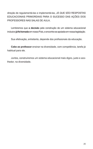 direção de regulamentá-las e implementá-las, JÁ QUE SÃO RESPOSTAS 
EDUCACIONAIS PRIMORDIAIS PARA O SUCESSO DAS AÇÕES DOS 
PROFESSORES NAS SALAS DE AULA. 
Lembremos que a decisão pela construção de um sistema educacional 
inclusivo já foi tomada em nosso País, e encontra-se apoiada em nossa legislação. 
25 
Sua efetivação, entretanto, depende dos profissionais da educação. 
Cabe ao professor ensinar na diversidade, com competência, tarefa já 
habitual para ele. 
Juntos, construiremos um sistema educacional mais digno, justo e aco-lhedor, 
na diversidade. 
