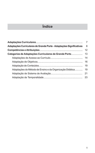 5 
Índice 
Adaptações Curriculares...................................................................... 
Adaptações Curriculares de Grande Porte - Adaptações Significativas 
Competências e Atribuições................................................................. 
Categorias de Adaptações Curriculares de Grande Porte................. 
Adaptações de Acesso ao Currículo................................................ 
Adaptação de Objetivos................................................................... 
Adaptação de Conteúdos.................................................................. 
Adaptações do Método de Ensino e da Organização Didática............ 
Adaptação de Sistema de Avaliação............................................... 
Adaptação de Temporalidade.......................................................... 
7 
8 
12 
13 
14 
16 
19 
19 
21 
23 
 