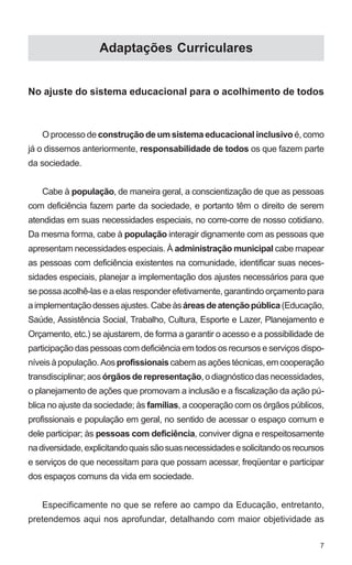 7 
Adaptações Curriculares 
No ajuste do sistema educacional para o acolhimento de todos 
O processo de construção de um sistema educacional inclusivo é, como 
já o dissemos anteriormente, responsabilidade de todos os que fazem parte 
da sociedade. 
Cabe à população, de maneira geral, a conscientização de que as pessoas 
com deficiência fazem parte da sociedade, e portanto têm o direito de serem 
atendidas em suas necessidades especiais, no corre-corre de nosso cotidiano. 
Da mesma forma, cabe à população interagir dignamente com as pessoas que 
apresentam necessidades especiais. À administração municipal cabe mapear 
as pessoas com deficiência existentes na comunidade, identificar suas neces-sidades 
especiais, planejar a implementação dos ajustes necessários para que 
se possa acolhê-las e a elas responder efetivamente, garantindo orçamento para 
a implementação desses ajustes. Cabe às áreas de atenção pública (Educação, 
Saúde, Assistência Social, Trabalho, Cultura, Esporte e Lazer, Planejamento e 
Orçamento, etc.) se ajustarem, de forma a garantir o acesso e a possibilidade de 
participação das pessoas com deficiência em todos os recursos e serviços dispo-níveis 
à população. Aos profissionais cabem as ações técnicas, em cooperação 
transdisciplinar; aos órgãos de representação, o diagnóstico das necessidades, 
o planejamento de ações que promovam a inclusão e a fiscalização da ação pú-blica 
no ajuste da sociedade; às famílias, a cooperação com os órgãos públicos, 
profissionais e população em geral, no sentido de acessar o espaço comum e 
dele participar; às pessoas com deficiência, conviver digna e respeitosamente 
na diversidade, explicitando quais são suas necessidades e solicitando os recursos 
e serviços de que necessitam para que possam acessar, freqüentar e participar 
dos espaços comuns da vida em sociedade. 
Especificamente no que se refere ao campo da Educação, entretanto, 
pretendemos aqui nos aprofundar, detalhando com maior objetividade as 
 