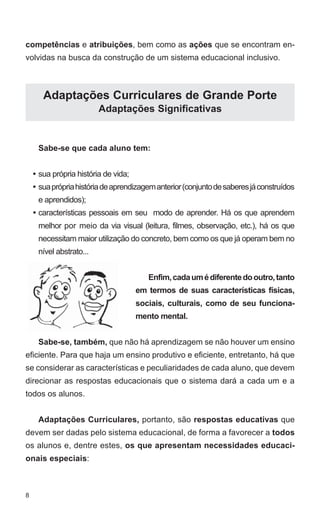 competências e atribuições, bem como as ações que se encontram en-volvidas 
8 
na busca da construção de um sistema educacional inclusivo. 
Adaptações Curriculares de Grande Porte 
Adaptações Significativas 
Sabe-se que cada aluno tem: 
sua própria história de vida; 
sua própria história de aprendizagem anterior (conjunto de saberes já construídos 
e aprendidos); 
características pessoais em seu modo de aprender. Há os que aprendem 
melhor por meio da via visual (leitura, filmes, observação, etc.), há os que 
necessitam maior utilização do concreto, bem como os que já operam bem no 
nível abstrato... 
Enfim, cada um é diferente do outro, tanto 
em termos de suas características físicas, 
sociais, culturais, como de seu funciona-mento 
mental. 
Sabe-se, também, que não há aprendizagem se não houver um ensino 
eficiente. Para que haja um ensino produtivo e eficiente, entretanto, há que 
se considerar as características e peculiaridades de cada aluno, que devem 
direcionar as respostas educacionais que o sistema dará a cada um e a 
todos os alunos. 
Adaptações Curriculares, portanto, são respostas educativas que 
devem ser dadas pelo sistema educacional, de forma a favorecer a todos 
os alunos e, dentre estes, os que apresentam necessidades educaci-onais 
especiais: 
• 
• 
• 
 