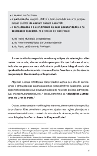 9 
o acesso ao Currículo; 
a participação integral, efetiva e bem-sucedida em uma progra-mação 
escolar tão comum quanto possível; 
a consideração e o atendimento de suas peculiaridades e ne-cessidades 
especiais, no processo de elaboração: 
1. do Plano Municipal de Educação; 
2. do Projeto Pedagógico da Unidade Escolar; 
3. do Plano de Ensino do Professor. 
As necessidades especiais revelam que tipos de estratégias, dife-rentes 
das usuais, são necessárias para permitir que todos os alunos, 
• 
• 
• 
inclusive as pessoas com deficiência, participem integralmente das 
oportunidades educacionais, com resultados favoráveis, dentro de uma 
programação tão normal quanto possível. 
Algumas dessas estratégias compreendem ações que são da compe-tência 
e atribuição das instâncias político-administrativas superiores, já que 
exigem modificações que envolvem ações de natureza política, administra-tiva, 
financeira, burocrática, etc. A essas, denomina-se Adaptações Curricu-lares 
de Grande Porte.1 
Outras, compreendem modificações menores, de competência específica 
do professor. Elas constituem pequenos ajustes nas ações planejadas a 
serem desenvolvidas no contexto da sala de aula. A essas, então, se deno-mina 
Adaptações Curriculares de Pequeno Porte.2 
1. No documento original PCN – Adaptações Curriculares (1999) são chamadas Adaptações Curriculares Significa-tivas, 
mantendo-se a denominação utilizada na Espanha. Considerando que o vocábulo “significativo” em espanhol 
tem um significado diferente do que tem em português (vide Aurélio) optou-se por adotar “de Grande Porte” por 
melhor descrever o que se pretende. 
2. No documento original PCN – Adaptações Curriculares (1999) denominadas Adaptações Curriculares Não 
Significativas, pela manutenção da denominação utilizada na Espanha. Considerando que “não significativo”, em 
português, tem um significado diferente do que tem no espanhol, referindo-se a algo que “não significa”, que “não 
expressa (o significado) com clareza”, optou-se pela utilização do termo Adaptações Curriculares de Pequeno Porte, 
por considerar que este descreve melhor a natureza do fenômeno em questão. 
 