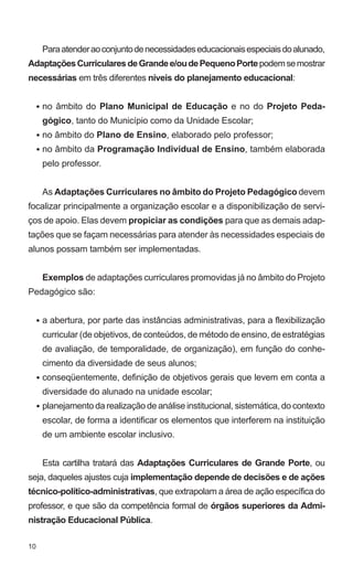 10 
Para atender ao conjunto de necessidades educacionais especiais do alunado, 
Adaptações Curriculares de Grande e/ou de Pequeno Porte podem se mostrar 
necessárias em três diferentes níveis do planejamento educacional: 
no âmbito do Plano Municipal de Educação e no do Projeto Peda-gógico, 
tanto do Município como da Unidade Escolar; 
no âmbito do Plano de Ensino, elaborado pelo professor; 
no âmbito da Programação Individual de Ensino, também elaborada 
pelo professor. 
As Adaptações Curriculares no âmbito do Projeto Pedagógico devem 
focalizar principalmente a organização escolar e a disponibilização de servi-ços 
de apoio. Elas devem propiciar as condições para que as demais adap-tações 
que se façam necessárias para atender às necessidades especiais de 
alunos possam também ser implementadas. 
Exemplos de adaptações curriculares promovidas já no âmbito do Projeto 
Pedagógico são: 
a abertura, por parte das instâncias administrativas, para a flexibilização 
curricular (de objetivos, de conteúdos, de método de ensino, de estratégias 
de avaliação, de temporalidade, de organização), em função do conhe-cimento 
da diversidade de seus alunos; 
conseqüentemente, definição de objetivos gerais que levem em conta a 
diversidade do alunado na unidade escolar; 
planejamento da realização de análise institucional, sistemática, do contexto 
escolar, de forma a identificar os elementos que interferem na instituição 
de um ambiente escolar inclusivo. 
Esta cartilha tratará das Adaptações Curriculares de Grande Porte, ou 
seja, daqueles ajustes cuja implementação depende de decisões e de ações 
técnico-político-administrativas, que extrapolam a área de ação específica do 
professor, e que são da competência formal de órgãos superiores da Admi-nistração 
Educacional Pública. 
• 
• 
• 
• 
• 
• 
 