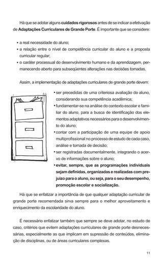Há que se adotar alguns cuidados rigorosos antes de se indicar a efetivação 
de Adaptações Curriculares de Grande Porte. É importante que se considere: 
a real necessidade do aluno; 
a relação entre o nível de competência curricular do aluno e a proposta 
curricular regular; 
o caráter processual do desenvolvimento humano e da aprendizagem, per-manecendo 
11 
aberto para subseqüentes alterações nas decisões tomadas. 
Assim, a implementação de adaptações curriculares de grande porte devem: 
Há que se enfatizar a importância de que qualquer adaptação curricular de 
grande porte recomendada sirva sempre para o melhor aproveitamento e 
enriquecimento da escolaridade do aluno. 
É necessário enfatizar também que sempre se deve adotar, no estudo de 
caso, critérios que evitem adaptações curriculares de grande porte desneces-sárias, 
especialmente as que implicam em supressão de conteúdos, elimina-ção 
de disciplinas, ou de áreas curriculares complexas. 
• 
• 
• 
ser precedidas de uma criteriosa avaliação do aluno, 
considerando sua competência acadêmica; 
fundamentar-se na análise do contexto escolar e fami-liar 
do aluno, para a busca de identificação dos ele-mentos 
adaptativos necessários para o desenvolvimen-to 
do aluno; 
contar com a participação de uma equipe de apoio 
multiprofissional no processo de estudo de cada caso, 
análise e tomada de decisão; 
ser registradas documentalmente, integrando o acer-vo 
de informações sobre o aluno; 
evitar, sempre, que as programações individuais 
sejam definidas, organizadas e realizadas com pre-juízo 
para o aluno, ou seja, para o seu desempenho, 
promoção escolar e socialização. 
• 
• 
• 
• 
• 
 