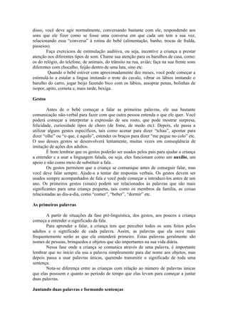 disso, você deve agir normalmente, conversando bastante com ele, respondendo aos
sons que ele fizer como se fosse uma conversa em que cada um tem a sua vez,
relacionando essa “conversa” à rotina do bebê (alimentação, banho, trocas de fralda,
passeios).
        Faça exercícios de estimulação auditiva, ou seja, incentive a criança a prestar
atenção nos diferentes tipos de som. Chame sua atenção para os barulhos de casa, como:
os do relógio, do telefone, de animais, do trânsito na rua, avião; faça na sua frente sons
diferentes com chocalho, feijão dentro de uma lata, sino etc.
         Quando o bebê estiver com aproximadamente dez meses, você pode começar a
estimulá-lo a estalar a língua imitando o trote do cavalo, vibrar os lábios imitando o
barulho do carro, jogar beijo fazendo bico com os lábios, assoprar penas, bolinhas de
isopor, apito, corneta e, mais tarde, bexiga.

Gestos

        Antes de o bebê começar a falar as primeiras palavras, ele usa bastante
comunicação não-verbal para fazer com que outra pessoa entenda o que ele quer. Você
poderá começar a interpretar a expressão de seu rosto, que pode mostrar surpresa,
felicidade, curiosidade tipos de choro (de fome, de medo etc). Depois, ele passa a
utilizar alguns gestos específicos, tais como acenar para dizer “tchau”, apontar para
dizer “olhe” ou “o que, é aquilo”, estender os braços para dizer “me pegue no colo” etc.
O uso desses gestos se desenvolverá lentamente, muitas vezes em conseqüência de
imitação de ações dos adultos.
        È bom lembrar que os gestos poderão ser usados pelos pais para ajudar a criança
a entender e a usar a linguagem falada, ou seja, eles funcionam como um auxílio, um
apoio e não como meio de substituir a fala.
        Os gestos permitem que a criança se comunique antes de conseguir falar, mas
você deve falar sempre. Ajude-a a tentar dar respostas verbais. Os gestos devem ser
usados sempre acompanhados de fala e você pode começar a introduzi-los antes de um
ano. Os primeiros gestos (sinais) podem ser relacionados às palavras que são mais
significantes para uma criança pequena, tais como os membros da família, as coisas
relacionadas ao dia-a-dia, como “comer”, “beber”, “dormir” etc.

As primeiras palavras

       A partir de situações da fase pré-linguística, dos gestos, aos poucos a criança
começa a entender o significado da fala.
       Para aprender a falar, a criança tem que perceber todos os sons feitos pelos
adultos e o significado de cada palavra. Assim, as palavras que ela ouve mais
frequentemente serão as que ela entenderá primeiro. Estas palavras geralmente são
nomes de pessoas, brinquedos e objetos que são importantes na sua vida diária.
       Nessa fase onde a criança se comunica através de uma palavra, é importante
lembrar que no início ela usa a palavra simplesmente para dar nome aos objetos, mas
depois passa a usar palavras únicas, querendo transmitir o significado de toda uma
sentença.
       Nota-se diferença entre as crianças com relação ao número de palavras únicas
que elas possuem e quanto ao período de tempo que elas levam para começar a juntar
duas palavras.

Juntando duas palavras e formando sentenças
 