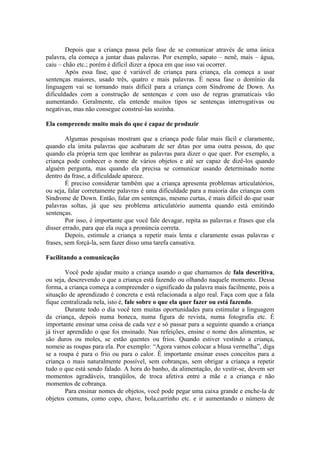 Depois que a criança passa pela fase de se comunicar através de uma única
palavra, ela começa a juntar duas palavras. Por exemplo, sapato – nenê, mais – água,
caiu – chão etc.; porém é difícil dizer a época em que isso vai ocorrer.
        Após essa fase, que é variável de criança para criança, ela começa a usar
sentenças maiores, usado três, quatro e mais palavras. È nessa fase o domínio da
linguagem vai se tornando mais difícil para a criança com Síndrome de Down. As
dificuldades com a construção de sentenças e com uso de regras gramaticais vão
aumentando. Geralmente, ela entende muitos tipos se sentenças interrogativas ou
negativas, mas não consegue construí-las sozinha.

Ela compreende muito mais do que é capaz de produzir

        Algumas pesquisas mostram que a criança pode falar mais fácil e claramente,
quando ela imita palavras que acabaram de ser ditas por uma outra pessoa, do que
quando ela própria tem que lembrar as palavras para dizer o que quer. Por exemplo, a
criança pode conhecer o nome de vários objetos e até ser capaz de dizê-los quando
alguém pergunta, mas quando ela precisa se comunicar usando determinado nome
dentro da frase, a dificuldade aparece.
        É preciso considerar também que a criança apresenta problemas articulatórios,
ou seja, falar corretamente palavras é uma dificuldade para a maioria das crianças com
Síndrome de Down. Então, falar em sentenças, mesmo curtas, é mais difícil do que usar
palavras soltas, já que seu problema articulatório aumenta quando está emitindo
sentenças.
        Por isso, é importante que você fale devagar, repita as palavras e frases que ela
disser errado, para que ela ouça a pronúncia correta.
        Depois, estimule a criança a repetir mais lenta e claramente essas palavras e
frases, sem forçá-la, sem fazer disso uma tarefa cansativa.

Facilitando a comunicação

        Você pode ajudar muito a criança usando o que chamamos de fala descritiva,
ou seja, descrevendo o que a criança está fazendo ou olhando naquele momento. Dessa
forma, a criança começa a compreender o significado da palavra mais facilmente, pois a
situação de aprendizado é concreta e está relacionada a algo real. Faça com que a fala
fique centralizada nela, isto é, fale sobre o que ela quer fazer ou está fazendo.
        Durante todo o dia você tem muitas oportunidades para estimular a linguagem
da criança, depois numa boneca, numa figura de revista, numa fotografia etc. É
importante ensinar uma coisa de cada vez e só passar para a seguinte quando a criança
já tiver aprendido o que foi ensinado. Nas refeições, ensine o nome dos alimentos, se
são duros ou moles, se estão quentes ou frios. Quando estiver vestindo a criança,
nomeie as roupas para ela. Por exemplo: “Agora vamos colocar a blusa vermelha”, diga
se a roupa é para o frio ou para o calor. È importante ensinar esses conceitos para a
criança o mais naturalmente possível, sem cobranças, sem obrigar a criança a repetir
tudo o que está sendo falado. A hora do banho, da alimentação, do vestir-se, devem ser
momentos agradáveis, tranqüilos, de troca afetiva entre a mãe e a criança e não
momentos de cobrança.
        Para ensinar nomes de objetos, você pode pegar uma caixa grande e enche-la de
objetos comuns, como copo, chave, bola,carrinho etc. e ir aumentando o número de
 