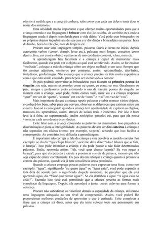 objetos à medida que a criança já conhece, sabe como usar cada um deles e tenta dizer o
nome dos anteriores.
        Uma atividade muito importante e que oferece muitas oportunidades para que a
criança entenda e use linguagem é brincar com ela (de casinha, de carrinho etc), onde a
linguagem usada é depois transferida para a vida diária. Você pode usar brinquedos ou
os próprios objetos inquebráveis de sua casa e ir dividindo a brincadeira em partes: hora
do banho, hora da refeição, hora da limpeza etc.
        Procure usar uma linguagem simples, palavras fáceis e curtas no início, depois
acrescente verbos (comer, dormir, lavar etc.), palavras mais longas, conceitos como
dentro, fora, em cima/embaixo e palavras de uso cotidiano como oi, tchau, mais etc.
        A aprendizagem fica facilitada e a criança é capaz de memorizar mais
facilmente, quando ela pode ver o objeto ao qual está se referindo. Assim, se for ensinar
“molhado”, coloque a mão da criança sobre um objeto molhado e um seco. Sempre que
for ensinar adjetivos, ensine-os por contraste, assim: seco/molhado, alto/baixo,
forte/fraco, gordo/magro. Não esqueça que a criança precisa ter tido muita experiência
com o que está sendo ensinado, para depois ser incentivada a nomear.
        Os pais poderão aproveitar as brincadeiras para falarem na primeira pessoa do
singular, ou seja, usarem expressões como eu quero, eu comi, eu vou. Geralmente os
pais, amigos e professores estão estimando o uso da terceira pessoa do singular ao
falarem com a criança: você pode, Pedro comeu tudo, nenê vai e a criança responde
“quer” em vez de “quero”, “comeu” em vez de “comi” e “vai” em vez de “vou”.
        Mais importante do que a criança repetir palavras e saber nomear vários objetos,
é conhecê-los bem, saber para que servem, observar as diferenças que existem entre um
e outro. Isso só é conseguido quando a criança tem oportunidade de explorar os objetos,
manuseá-los, aprendendo, assim, através de coisas reais e concretas. Por isso é bom
levá-la à feira, ao supermercado, jardim zoológico, passeios etc, para que ela possa
vivenciar cada uma dessas experiências.
        Evite falar com a criança colocando as palavras no diminutivo. Isso prejudica a
discriminação e piora a inteligibilidade. As palavras devem ser ditas inteiras à criança e
não separadas em sílabas (como, por exemplo, ta-pe-te) achando que isso facilita a
compreensão. Ao contrário, isso dificulta a aprendizagem.
        É importante não corrigir a fala da criança e sim devolver o modelo correto. Por
exemplo: se ela diz “qué chupa lalanza”, você não deve dizer “não é lalanza que se fala,
é laranja”. Isso pode intimidar a criança e ela pode passar a não falar determinadas
palavras. Então, responda assim: “Ah, você quer chupar laranja? Eu vou pegar a
laranja”, para que ela perceba e escute a pronúncia correta da palavra, mesmo que não
seja capaz de emitir corretamente. Os pais devem reforçar a criança quanto à pronúncia
correta das palavras, quando ela já tem consciência dessa pronúncia.
        Quando a criança emprega poucas palavras para expressar uma frase, como por
exemplo: “água”, significando “eu quero água” ou “água caiu”, você pode expandir a
fala dela de acordo com o significado daquele momento. Se perceber que ela está
querendo água, dia “Você quer tomar água?”. Se ela derrubou a água: “A água caiu no
chão?”. Fazendo isso você está permitindo que a criança perceba as formas mais
complexas da linguagem. Depois, ela aprenderá a juntar outras palavras para formar a
sentença.
        Procure não subestimar ou valorizar demais a capacidade da criança, utilizando
uma linguagem adequada ao seu nível de compreensão. Assim, você poderá lhe
proporcionar melhores condições de aproveitar o que é ensinado. Evite completar a
frase que a criança irá dizer, antes que ela tente colocar todo seu pensamento em
palavras.
 