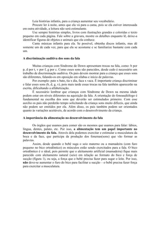 Leia histórias infantis, para a criança aumentar seu vocabulário.
        Procure ler à noite, antes que ela vá para a cama, pois se ela estiver interessada
em outra atividade, a leitura não será estimulante.
        Use sempre histórias simples, livros com ilustrações grandes e coloridas e texto
pequeno em cada página. Fale sobre a gravura, mostre os detalhes enquanto lê, deixe-a
identificar figuras de objetos e animais que ela conhece.
        Cante músicas infantis para ela. Se possível, obtenha discos infantis, mas dê
somente um de cada vez, para que ela se acostume e se familiarize bastante com cada
um.

A discriminação auditiva dos sons da fala

        Muitas crianças com Síndrome de Down apresentam trocas na fala, como: b por
p, d por t, v por f, g por c. Como esses sons são parecidos, desde cedo é necessário um
trabalho de discriminação auditiva. Os pais devem mostrar para a criança que esses sons
são diferentes, falando-os em oposição em sílabas e início de palavras.
        Por exemplo: pato x bato, tia x dia, faca x vaca. É importante criança discriminar
e falar esses sons (b, d, g, v), pois mais tarde essas trocas na fala também aparecerão na
escrita, dificultando a alfabetização.
        É necessário lembrar que crianças com Síndrome de Down na mesma idade
podem estar em níveis diferentes na aquisição da fala. A orientação do fonoaudiólogo é
fundamental na escolha dos sons que deverão ser estimulados primeiro. Com esse
auxílio os pais não perderão tempo solicitando da criança sons muito difíceis, que ainda
não podem ser emitidos por ela. Além disso, os pais também podem ser orientados
quanto às variações aceitáveis, de acordo com o desenvolvimento da criança.

A importância da alimentação no desenvolvimento da fala

       Os órgãos que usamos para comer são os mesmos que usamos para falar: lábios,
língua, dentes, palato, etc. Por isso, a alimentação tem um papel importante no
desenvolvimento da fala. Através dela podemos exercitar e estimular a musculatura da
boca e da face, que participa da produção dos fonemas(sons) que vão formar as
palavras.
       Assim, desde quando o bebê suga o seio materno ou a mamadeira (com furo
pequeno no bico ortodôntico) os músculos estão sendo exercitados para a fala. O bico
ortodôntico é o ideal, pois permite que o aleitamento artificial (mamadeira) fique mais
parecido com aleitamento natural (seio) em relação ao formato do bico e força de
sucção (figura 1), ou seja, a força que o bebê precisa fazer para sugar o leite. Por isso,
não deve-se aumentar o furo do bico para facilitar a sucção – o bebê precisa fazer força
para exercitar a musculatura.
 