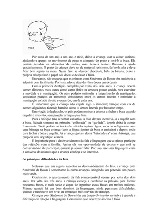 Por volta de um ano a um ano e meio, deixe a criança usar a colher sozinha,
ajudando-a apenas no movimento de pegar o alimento do prato e levá-lo à boca. Ela
poderá derrubar os alimentos da colher, mas deixe-a tentar. Diminua a ajuda
gradativamente. O prato da criança deve ser de material resistente, de borda alta e deve
ficar bem seguro na mesa. Nessa fase, se oferecer chocolate, bala ou banana, deixe a
própria criança tirar o papel dos doces e descasar a fruta.
        Entretanto, não esqueça que as crianças com Síndrome de Down têm tendência a
adquirir peso facilmente. Por isso, não se deve dar-lhes doces em excesso.
        Com a primeira dentição completa por volta dos dois anos, a criança deverá
comer alimentos mais duros como carne (bife) ou cenoura pouco cozida, para exercitar
a mordida e a mastigação. Os pais poderão estimular a lateralização da mastigação,
colocando pedaços de alimentos consistentes entre os dentes laterais e estimular a
mastigação do lado direito e esquerdo, um de cada vez.
        É importante que a criança não engula logo o alimento; brinque com ela de
comer salgadinhos fazendo barulho como os dentes laterais por bastante tempo.
        Em relação à deglutição, os pais podem ensinar a criança a fechar a boca quando
engolir o alimento, sem projetar a língua para fora.
        Para a refeição não se tornar cansativa, a mãe deverá incentivá-la a engolir com
a boca fechada somente na primeira “colherada” ou “garfada”, depois deixá-la comer
livremente. Você poderá no início de refeição espirrar água, suco ou refrigerante com
uma bisnaga na boca criança (com a língua dentro da boca e embaixo) e depois pedir
para fechar a boca e engolir. As crianças gostam dessa “brincadeira” com a bisnaga, que
propicia uma deglutição correta.
        É importante para o desenvolvimento da fala e linguagem que a criança participe
das refeições com a família. Assim ela tem oportunidade de escutar o que está se
conversando e até participar, quando já souber falar. Por isso, use uma linguagem clara
e converse de assuntos que a criança conheça e se interesse.

As principais dificuldades da fala

       Notou-se que em alguns aspectos do desenvolvimento da fala, a criança com
Síndrome de Down é semelhante às outras crianças, atingindo seu potencial um pouco
mais tarde.
       Geralmente, o aparecimento da fala compreensível ocorre por volta dos dois
anos. Por volta dos três anos, a criança começa a combinar as palavras para formar
pequenas frases, e mais tarde é capaz de organizar essas frases em trechos maiores.
Mesmo quando há um bom domínio da linguagem, ainda persistem dificuldades,
quando é necessário um nível de abstração mais elevado do diálogo.
       Crianças com Síndrome de Down têm um desenvolvimento variado e é grande a
diferença em relação à linguagem. Geralmente esse desenvolvimento é lento.
 