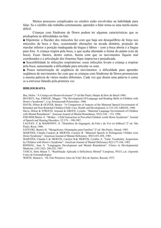 Muitos processos complicados no cérebro estão envolvidos na habilidade para
falar. Se o cérebro não trabalha corretamente, aprender a falar torna-se uma tarefa muito
difícil.
         Crianças com Síndrome de Down podem ter algumas características que as
predispõem às dificuldades na fala:
■ Hipotonia: a flacidez dos músculos faz com que haja um desequilíbrio de força nos
músculos da boca e face, ocasionando alterações na arcada dentária, projeção do
maxilar inferior e posição inadequada da língua e lábios – com a boca aberta e a língua
para fora. A criança respira pela boca, o que acaba alterando a forma do palato (céu da
boca). Esses fatores, dentre outros, fazem com que os movimentos fiquem mal
coordenados e a articulação dos fonemas fique imprecisa e prejudicada.
■ Suscetibilidade às infecções respiratórias: essas infecções levam a criança a respirar
pela boca, aumentando a dificuldade para articular os sons.
■ Pouca memorização de seqüência de movimentos: a dificuldade para aprender
seqüência de movimentos faz com que as crianças com Síndrome de Down pronunciem
a mesma palavra de vários modos diferentes. Cada vez que dizem uma palavra é como
se a estivesse falando pela primeira vez.

BIBLIOGRAFIA

Bee, Helen. “A Criança em Desenvolvimento”.3º.ed.São Paulo, Harper & How do Brasil 1984.
BUCKEY, Sue, EMSLIE, Maggie. “The Development Of Language and Reading Skills in Children with
Down´s Syndrome”, s.l.p, Portsmounth Polytechnic, 1986.
DAVIS, Hilton & OLIVER, Basley. “A Comparison of Aspects of the Maternal Speech Environment of
Retarded and Non-Retarded Children.Child: Care, Health and Development, 6-135-145, GREEN, 1980.
Davis, Hilton & STROUD, Armand & GREEN, Lynette. “Maternal Language Environment of Children
with Mental Retardation”. Ameican Joumal of Mental Retardation. 93(2):144 – 153, 1988.
FISCHER,Martin A. “Mother – Child Interaction in Preverbal Children winth Down Syndrome”. Journal
of Speech and Hearing Disorders, 52:179 – 190,1987.
LAUNAY, C & MAISONNY, S. “Distúrbios da linguagem, da Fala e da Voz na Infância”.2º ed. São
Paulo, Roca, 1986.
LEFEVRE, Beatriz H. “Mongolismo: Orientações para Famílias”.2º.ed. São Paulo, Almed, 1985.
MARTINS, Cláudia Cardoso & MERVIS, Carolyn B. “Maternal Speech to Prelinguistic Childen wint
Down Syndrome”. American Journal of Mental Deficiency. 89(5):451-458, 1985.
MARTINS, Cláudia C.& MERVIS, Carolyn B.& MERVIS, Cynthia A. “Early Vocabulary Acquisition
by Children with Down´s Syndrome”. American Journal of Mental Deficiency.9(2):177-184, 1985.
RONDAL, Jean A. “Languagem Development and Mental Retardation”. Clinics in Developmental
Medicine. (101/102): 248-252, 1987.
TASCA, Stela Maura T. “Realilitação Aplicada à Deficiência Mental” Campinas, PUCC,s.d. (Apostila
Curso de Fonoaudiologia).
WHITE, Burton L. “Os Três Primeiros Anos de Vida”.Rio de Janeiro, Record, 1975.
 