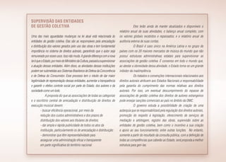 Supervisão das entidades
de gestão coletiva
Uma das mais aguardadas mudanças na lei atual está relacionada às
entidades de gestão coletiva. Elas são as responsáveis pela arrecadação
e distribuição dos valores gerados pelo uso das obras e tem fundamental
importância no sistema de direitos autorais, garantindo que o autor seja
remunerado poressesusos.Issonãomuda.Agrandediferençacomanova
leiéqueoEstado,pormeiodoMinistériodaCultura,passaráasupervisionar
a atuação dessas entidades. Além disso, as atividades dessas instituições
podem ser submetidas aos Sistemas Brasileiros de Defesa da Concorrência
e de Defesa do Consumidor. Esse processo tem o intuito de dar maior
legitimidade de representação dessas entidades, aumentar a transparência
e garantir o efetivo controle social por parte do Estado, dos autores e da
sociedade como um todo.
A proposta diz que as associações de todas as categorias
e o escritório central de arrecadação e distribuição de direitos de
execução musical devem:
- buscar eficiência operacional, por meio da
redução dos custos administrativos e dos prazos de
distribuição dos valores aos titulares de direitos;
- dar ampla e rápida publicidade de todos os atos da
instituição, particularmente os de arrecadação e distribuição;
- demonstrar que têm representatividade para
assegurar uma administração eficaz e transparente
em parte significativa do território nacional.
Eles terão ainda de manter atualizados e disponíveis o
relatório anual de suas atividades, o balanço anual completo, com
os valores globais recebidos e repassados; e o relatório anual de
auditoria externa de suas contas.
O Brasil é caso único na América Latina e no grupo de
países com os 20 maiores mercados de música do mundo que não
possui estruturas administrativas estatais para supervisionar as
associações de gestão coletiva. É consenso em todo o mundo que,
ao atestar a idoneidade dessa atividade, o Estado torna-se um grande
inibidor da inadimplência.
Os tratados e convenções internacionais relacionados aos
direitos autorais atribuem aos Estados Nacionais a responsabilidade
pela garantia do cumprimento das normas relativas aos direitos
autorais. Por isso, um eventual descumprimento do repasse de
associações de gestão coletiva dos direitos de autores estrangeiros
pode ensejar sanções comerciais ao país no âmbito da OMC.
O governo estuda a possibilidade de criação de uma
autarquia que se responsabilizará pela regulação dos direitos autorais,
promoção do respeito à legislação, oferecimento de serviços de
mediação e arbitragem, registro das obras, supervisão sobre as
entidades de gestão coletiva, bem como o incentivo a sua criação
e apoio ao seu funcionamento; entre outras funções. No entanto,
somente a partir do resultado da consulta pública, com a definição de
todas as competências que caberão ao Estado, será proposta a melhor
estrutura para geri-las.
 