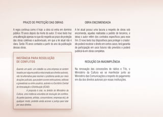 Prazo de proteção das obras
A regra continua como é hoje: a obra só entra em domínio
público 70 anos depois da morte do autor. O novo texto traz
umaalteraçãoapenasnoquedizrespeitoaoprazodeproteção
das obras coletivas e audiovisuais, em que a lei atual não é
clara. Serão 70 anos contados a partir do ano da publicação
dessas obras.
Instância para resolução
de conflitos
Quando um autor, um cidadão ou uma empresa se sentem
lesados por alguma prática relacionada aos direitos autorais,
não há alternativa para resolver o problema senão por meio
de ações judiciais, que podem ocorrer entre autores, editoras
e gravadoras ou entre usuários, autores e o Escritório Central
de Arrecadação e Distribuição (ECAD).
A proposta é criar, no âmbito do Ministério da
Cultura, uma instância voluntária de resolução de conflitos.
As partes (autores, artistas, consumidores, empresas etc), de
qualquer modo, poderão ainda acionar a justiça para lutar
por seus direitos.
Obra encomendada
A lei atual possui uma lacuna a respeito de obras sob
encomenda, aquelas realizadas a pedido de terceiros, e
deixa o autor refém dos contratos específicos para esse
fim. O novo texto traz dispositivos para proteger o criador:
ele poderá recobrar o direito em certos casos, terá garantia
de participação em usos futuros não previstos e poderá
publicá-la em obras completas.
Redução da inadimplência
Na renovação das concessões de rádios e TVs, o
Ministério da Cultura vai se manifestar junto ao
Ministério das Comunicações a respeito do pagamento
em dia dos direitos autorais por essas instituições.
 