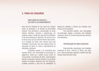 2. Para os cidadãos
Ampliação do acesso à
cultura e ao conhecimento
Uma série de medidas do novo texto tem impacto
direto na educação e na difusão da diversidade
cultural. Fica permitida a comunicação de obras
teatrais, literárias, musicais e audiovisuais, em
qualquer espaço, desde que seja para fins didáticos
e não haja cobrança de ingressos. De acordo com a
lei atual, esse uso só é possível dentro das escolas.
Já a exibição de filmes nem mesmo para essa
finalidade é autorizada. Isso tem impacto direto na
educação em todos os níveis e especialmente na
educação a distância.
Cineclubes passam a ter permissão para
exibirem filmes, sem necessidade de autorização ou
pagamento, desde que o público possa assistir de
forma gratuita. As exibições de filmes, representações
teatrais e execuções musicais passam a ser possíveis
também em templos religiosos (com fins litúrgicos),
unidades prisionais e para fins de reabilitação ou
terapia em hospitais e clínicas que ofereçam esse
serviço de forma gratuita.
Fica permitido também, sem necessidade
de autorização, adaptar e reproduzir, sem finalidade
comercial, obras em formato acessível para pessoas
com deficiência.
Reprodução de obra esgotada
Está permitida a reprodução, sem finalidade
comercial, de livros, músicas ou filmes, que estão
com a última publicação esgotada e também não haja
estoque disponível para venda.
 