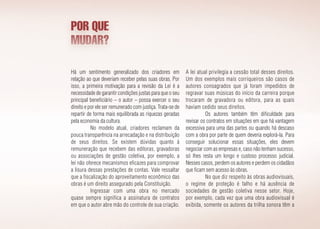 POR QUE
MUDAR?
Há um sentimento generalizado dos criadores em
relação ao que deveriam receber pelas suas obras. Por
isso, a primeira motivação para a revisão da Lei é a
necessidade de garantir condições justas para que o seu
principal beneficiário – o autor – possa exercer o seu
direito e por ele ser remunerado com justiça. Trata-se de
repartir de forma mais equilibrada as riquezas geradas
pela economia da cultura.
No modelo atual, criadores reclamam da
pouca transparência na arrecadação e na distribuição
de seus direitos. Se existem dúvidas quanto à
remuneração que recebem das editoras, gravadoras
ou associações de gestão coletiva, por exemplo, a
lei não oferece mecanismos eficazes para comprovar
a lisura dessas prestações de contas. Vale ressaltar
que a fiscalização do aproveitamento econômico das
obras é um direito assegurado pela Constituição.
Ingressar com uma obra no mercado
quase sempre significa a assinatura de contratos
em que o autor abre mão do controle de sua criação.
A lei atual privilegia a cessão total desses direitos.
Um dos exemplos mais corriqueiros são casos de
autores consagrados que já foram impedidos de
regravar suas músicas do início da carreira porque
trocaram de gravadora ou editora, para as quais
haviam cedido seus direitos.
Os autores também têm dificuldade para
revisar os contratos em situações em que há vantagem
excessiva para uma das partes ou quando há descaso
com a obra por parte de quem deveria explorá-la. Para
conseguir solucionar essas situações, eles devem
negociar com as empresas e, caso não tenham sucesso,
só lhes resta um longo e custoso processo judicial.
Nesses casos, perdem os autores e perdem os cidadãos
que ficam sem acesso às obras.
No que diz respeito às obras audiovisuais,
o regime de proteção é falho e há ausência de
sociedades de gestão coletiva nesse setor. Hoje,
por exemplo, cada vez que uma obra audiovisual é
exibida, somente os autores da trilha sonora têm a
 