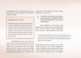 possibilidade de serem remunerados por esse uso.
Ficam de fora os outros criadores, como diretores,
roteiristas e atores.
pode usar uma obra audiovisual – filmes, novelas,
videoclipes – para ensinar.
O respeito ao direito de autor deve
ser estimulado, ao mesmo tempo, é
preciso reconhecer os usos justos
da sociedade.
Uma legislação que harmonize essas
questões pode contribuir para que a sociedade tenha
acesso aos bens culturais e garanta remuneração
para os autores. O desenvolvimento do ambiente
Um mundo de litígios
Imperfeiçõesnaredaçãodotextodaleiatualdãomargem
a múltiplas interpretações, geral­mente, desfavoráveis a
criadores e cidadãos, desencadeando disputas judiciais.
A proposta de nova lei tem redação mais precisa e busca
harmo­nizar o direito autoral com todo o ordenamento
jurídico brasileiro (Constituição Federal, Novo Código
Civil, Lei de Defesa da Concorrência e Código de Defesa
do Consumidor).
A Consumers International fez, em 2010, um ranking dos países que mais
facilitam o acesso ao conhecimento em suas leis de direitos autorais. De 34
países, o Brasil ocupa a 27ª colocação. Fica atrás de Bangladesh, Paquistão,
África do Sul, Índia e Argentina.
A legislação atual restringe excessiva­
mente os usos privados e educacionais das obras.
Ações usuais, como a cópia de músicas de um CD
original para um aparelho portátil, são vedadas
pela lei de 1998. O mesmo ocorre para exibições
de filmes para fins didáticos. Pela letra da lei, sem
autorização e pagamento prévio, um professor não
digital demanda soluções urgentes para isso. Não
se fala em liberar o uso de obras protegidas na
internet. Os direitos do autor valem igualmente para
o ambiente digital, seja na Lei atual, ou na revisão.
O que está em desacordo com esse ambiente
 