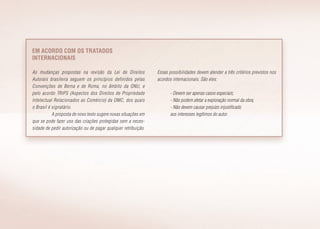 Em acordo com os tratados
internacionais
As mudanças propostas na revisão da Lei de Direitos
Autorais brasileira seguem os princípios definidos pelas
Convenções de Berna e de Roma, no âmbito da ONU, e
pelo acordo TRIPS (Aspectos dos Direitos de Propriedade
Intelectual Relacionados ao Comércio) da OMC, dos quais
o Brasil é signatário.
A proposta de novo texto sugere novas situações em
que se pode fazer uso das criações protegidas sem a neces­
sidade de pedir autorização ou de pagar qualquer retribuição.
Essas possibilidades devem atender a três critérios previstos nos
acordos internacionais. São eles:
- Devem ser apenas casos especiais;
- Não podem afetar a exploração normal da obra;
- Não devem causar prejuízo injustificado
aos interesses legítimos do autor.
 
