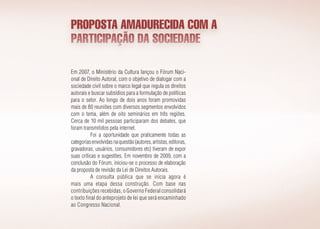 PROPOSTA AMADURECIDA COM A
PARTICIPAÇÃO DA SOCIEDADE
Em 2007, o Ministério da Cultura lançou o Fórum Naci­
onal de Direito Autoral, com o objetivo de dialogar com a
sociedade civil sobre o marco legal que regula os direitos
autorais e buscar subsídios para a formulação de políticas
para o setor. Ao longo de dois anos foram promovidas
mais de 80 reuniões com diversos segmentos envolvidos
com o tema, além de oito seminários em três regiões.
Cerca de 10 mil pessoas participaram dos debates, que
foram transmitidos pela internet.
Foi a oportunidade que praticamente todas as
categoriasenvolvidasnaquestão(autores,artistas,editoras,
gravadoras, usuários, consumidores etc) tiveram de expor
suas críticas e sugestões. Em novembro de 2009, com a
conclusão do Fórum, iniciou-se o processo de elaboração
da proposta de revisão da Lei de Direitos Autorais.
A consulta pública que se inicia agora é
mais uma etapa dessa construção. Com base nas
contribuições recebidas, o Governo Federal consolidará
o texto final do anteprojeto de lei que será encaminhado
ao Congresso Nacional.
 