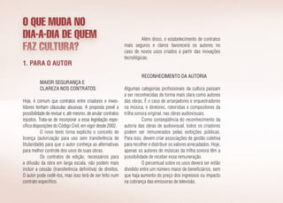 O QUE MUDA NO
DIA-A-DIA DE QUEM
FAZ CULTURA?
1. Para o autor
Maior segurança e
clareza nos contratos
Hoje, é comum que contratos entre criadores e inves­
tidores tenham cláusulas abusivas. A proposta prevê a
possibilidade de revisar e, até mesmo, de anular contratos
injustos. Trata-se de incorporar a essa legislação espe­
cífica disposições do Código Civil, em vigor desde 2002.
O novo texto torna explícito o conceito de
licença (autorização para uso sem transferência de
titularidade) para que o autor conheça as alternativas
para melhor controle dos usos de suas obras.
Os contratos de edição, necessários para
a difusão da obra em larga escala, não podem mais
incluir a cessão (transferência definitiva) de direitos.
O autor pode cedê-los, mas isso terá de ser feito num
contrato específico.
Além disso, o estabelecimento de contratos
mais seguros e claros favorecerá os autores no
caso de novos usos criados a partir das inovações
tecnológicas.
Reconhecimento da autoria
Algumas categorias profissionais da cultura passam
a ser reconhecidas de forma mais clara como autores
das obras. É o caso de arranjadores e orquestradores
na música; e diretores, roteiristas e compositores da
trilha sonora original, nas obras audiovisuais.
Como conseqüência do reconhecimento da
autoria das obras de audiovisual, todos os criadores
podem ser remunerados pelas exibições públicas.
Para isso, devem criar associações de gestão coletiva
para recolher e distribuir os valores arrecadados. Hoje,
apenas os autores de músicas da trilha sonora têm a
possibilidade de receber essa remuneração.
O percentual sobre os usos deverá ser então
dividido entre um número maior de beneficiários, sem
que haja aumento do preço dos ingressos ou impacto
na cobrança das emissoras de televisão.
 